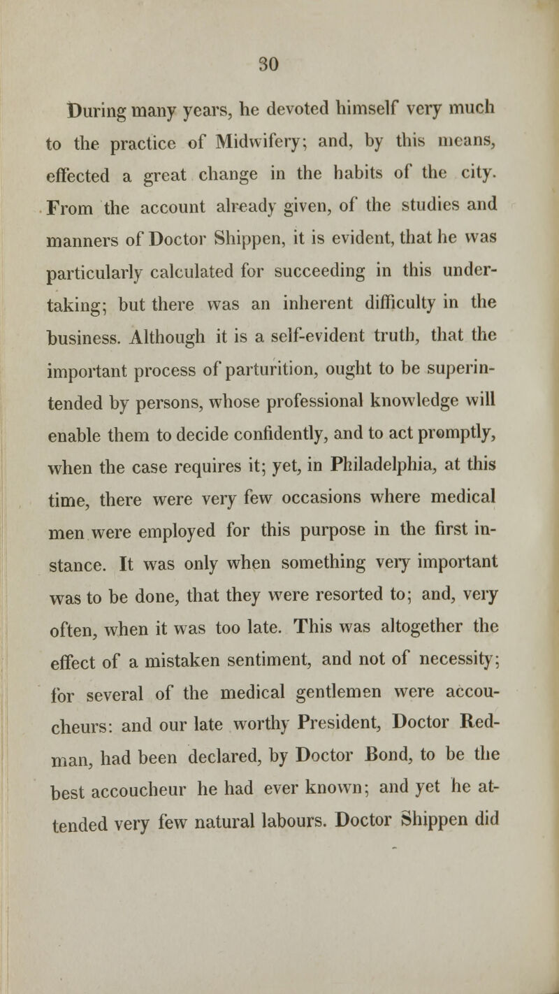 During many years, he devoted himself very much to the practice of Midwifery; and, by this means, effected a great change in the habits of the city. From the account already given, of the studies and manners of Doctor Shippen, it is evident, that he was particularly calculated for succeeding in this under- taking; but there was an inherent difficulty in the business. Although it is a self-evident truth, that the important process of parturition, ought to be superin- tended by persons, whose professional knowledge will enable them to decide confidently, and to act promptly, when the case requires it; yet, in Philadelphia, at this time, there were very few occasions where medical men were employed for this purpose in the first in- stance. It was only when something very important was to be done, that they were resorted to; and, very often, when it was too late. This was altogether the effect of a mistaken sentiment, and not of necessity; for several of the medical gentlemen were accou- cheurs: and our late worthy President, Doctor Red- man, had been declared, by Doctor Bond, to be the best accoucheur he had ever known; and yet he at- tended very few natural labours. Doctor Shippen did