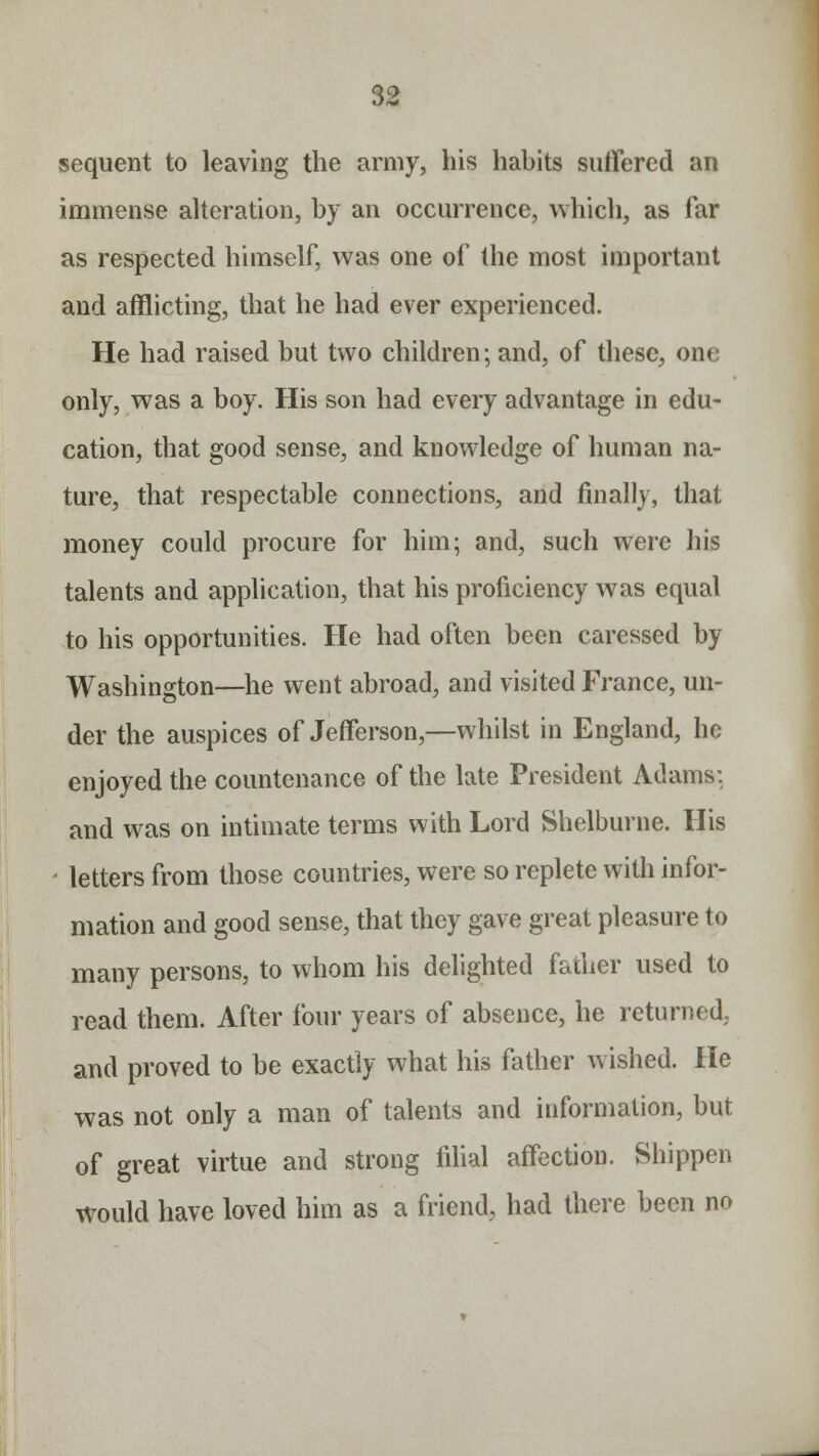 sequent to leaving the army, his habits suffered an immense alteration, by an occurrence, which, as far as respected himself, was one of the most important and afflicting, that he had ever experienced. He had raised but two children; and, of these, one only, was a boy. His son had every advantage in edu- cation, that good sense, and knowledge of human na- ture, that respectable connections, and finally, that money could procure for him; and, such were his talents and application, that his proficiency was equal to his opportunities. He had often been caressed by Washington—he went abroad, and visited France, un- der the auspices of Jefferson,—whilst in England, he enjoyed the countenance of the late President Adams: and was on intimate terms with Lord Shelburne. His - letters from those countries, were so replete with infor- mation and good sense, that they gave great pleasure to many persons, to whom his delighted father used to read them. After four years of absence, he returned, and proved to be exactly what his father wished. He was not only a man of talents and information, but of great virtue and strong filial affection. Shippen would have loved him as a friend, had there been no