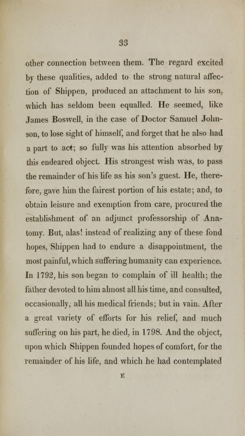 other connection between them. The regard excited by these qualities, added to the strong natural affec- tion of Shippen, produced an attachment to his son, which has seldom been equalled. He seemed, like James Boswell, in the case of Doctor Samuel John- son, to lose sight of himself, and forget that he also had a part to act; so fully was his attention absorbed by this endeared object. His strongest wish was, to pass the remainder of his life as his son's guest. He, there- fore, gave him the fairest portion of his estate; and, to obtain leisure and exemption from care, procured the establishment of an adjunct professorship of Ana- tomy. But, alas! instead of realizing any of these fond hopes, Shippen had to endure a disappointment, the most painful, which suffering humanity can experience. In 1792, his son began to complain of ill health; the father devoted to him almost all his time, and consulted, occasionally, all his medical friends; but in vain. After a great variety of efforts for his relief, and much suffering on his part, he died, in 1798. And the object, upon which Shippen founded hopes of comfort, for the remainder of his life, and which he had contemplated
