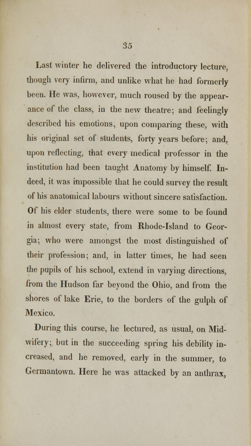 Last winter he delivered the introductory lecture, though very infirm, and unlike what he had formerly been. He was, however, much roused by the appear- ance of the class, in the new theatre; and feelingly described his emotions, upon comparing these, with his original set of students, forty years before; and, upon reflecting, that every medical professor in the institution had been taught Anatomy by himself. In- deed, it was impossible that he could survey the result of his anatomical labours without sincere satisfaction. Of his elder students, there were some to be found in almost every state, from Rhode-Island to Geor- gia; who were amongst the most distinguished of their profession; and, in latter times, he had seen the pupils of his school, extend in varying directions, from the Hudson far beyond the Ohio, and from the shores of lake Erie, to the borders of the gulph of Mexico. During this course, he lectured, as usual, on Mid- wifery; but in the succeeding spring his debility in- creased, and he removed, early in the summer, to Germantown. Here he was attacked by an anthrax,