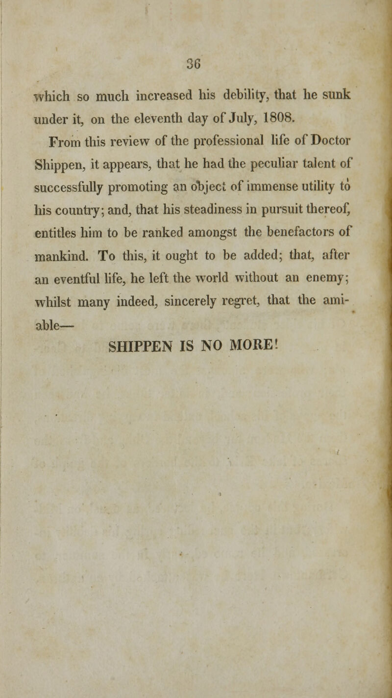 which so much increased his debility, that he sunk under it, on the eleventh day of July, 1808. From this review of the professional life of Doctor Shippen, it appears, that he had the peculiar talent of successfully promoting an object of immense utility to his country; and, that his steadiness in pursuit thereof, entitles him to be ranked amongst the benefactors of mankind. To this, it ought to be added; that, after an eventful life, he left the world without an enemy; whilst many indeed, sincerely regret, that the ami- able— SHIPPEN IS NO MORE!
