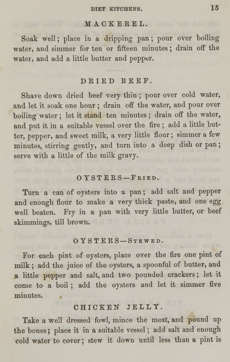 M ACKEKEL. Soak well; place in a dripping pan; pour over boiling water, and simmer for ten or fifteen minutes; drain off the water, and add a little butter and pepper. DKIED BEEF. Shave down dried beef very thin; pour over cold water, and let it soak one hour; drain off the water, and pour over boiling water; let it stand ten minutes; drain off the water, and put it in a suitable vessel over the fire ; add a little but- ter, pepper, and sweet milk, a very little flour; simmer a few minutes, stirring gently, and turn into a deep dish or pan; serve with a little of the milk gravy. OTSTEES —Fried. Turn a can of oysters into a pan; add salt and pepper and enough flour to make a very thick paste, and one egg well beaten. Fry in a pan with very little butter, or beef skimmings, till brown. OYSTEKS —Stewed. For each pint of oysters, place over the fire one pint of milk ; add the juice of the oysters, a spoonful of butter, and a little pepper and salt, and two pounded crackers; let it come to a boil ; add the oysters and let it simmer five minutes. CHICKEN JELLY. Take a well dressed fowl, mince the meat, and pound up the bones; place it in a suitable vessel; add salt and enough cold water to cover; stew it down until less than a pint is