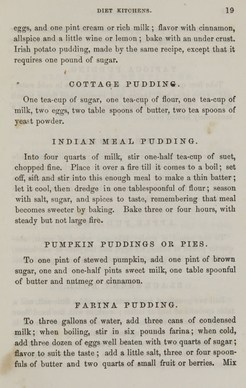 eggs, and one pint cream or rich milk ; flavor with cinnamon, allspice and a little wine or lemon ; bake with an under crust. Irish potato pudding, made by the same recipe, except that it requires one pound of sugar. I COTTAGE PUDDING-. One tea-cup of sugar, one tea-cup of flour, one tea-cup of milk, two eggs, two table spoons of butter, two tea spoons of yea?t powder. INDIAN MEAL PUDDING. Into four quarts of milk, stir one-half tea-cup of suet, chopped fine. Place it over a fire till it comes to a boil; set off, sift and stir into this enough meal to make a thin batter; let it cool, then dredge in one tablespoonful of flour; season with salt, sugar, and spices to taste, remembering that meal becomes sweeter by baking. Bake three or four hours, with steady but not large fire. PUMPKIN PUDDINGS OR PIES. To one pint of stewed pumpkin, add one pint of brown sugar, one and one-half pints sweet milk, one table spoonful of butter and nutmeg or cinnamon. FAEINA PUDDING. To three gallons of water, add three cans of condensed milk; when boiling, stir in six pounds farina; when cold, add three dozen of eggs well beaten with two quarts of sugar ; flavor to suit the taste ; add a little salt, three or four spoon- fuls of butter and two quarts of small fruit or berries. Mix