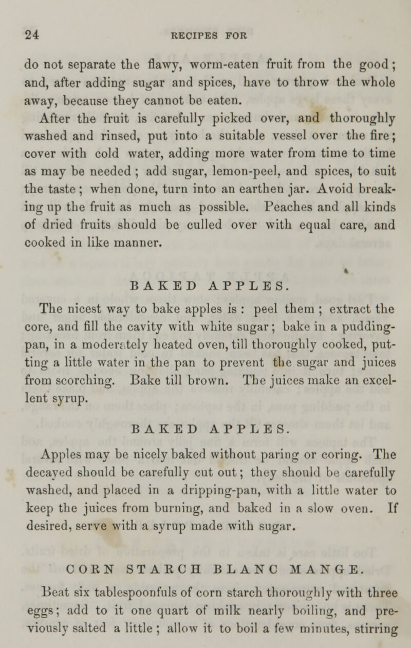 do not separate the flawy, worm-eaten fruit from the good; and, after adding sugar and spices, have to throw the whole away, because they cannot be eaten. After the fruit is carefully picked over, and thoroughly washed and rinsed, put into a suitable vessel over the fire; cover with cold water, adding more water from time to time as may be needed ; add sugar, lemon-peel, and spices, to suit the taste ; when done, turn into an earthen jar. Avoid break- ing up the fruit as much as possible. Peaches and all kinds of dried fruits should be culled over with equal care, and cooked in like manner. 4 BAKED APPLES. The nicest way to bake apples is : peel them ; extract the core, and fill the cavity with white sugar; bake in a pudding- pan, in a moden.tely heated oven, till thoroughly cooked, put- ting a little water in the pan to prevent the sugar and juices from scorching. Bake till brown. The juices make an excel- lent syrup. BAKED APPLES. Apples may be nicely baked without paring or coring. The decayed should be carefully cut out; they should be carefully washed, and placed in a dripping-pan, with a little water to keep the juices from burning, and baked in a slow oven. If desired, serve with a syrup made with sugar. CORN STARCH BLANC MANGE. Beat six tablespoonfuls of corn starch thoroughly with three eggs; add to it one quart of milk nearly boiling, and pre- viously salted a little ; allow it to boil a few minutes, stirring