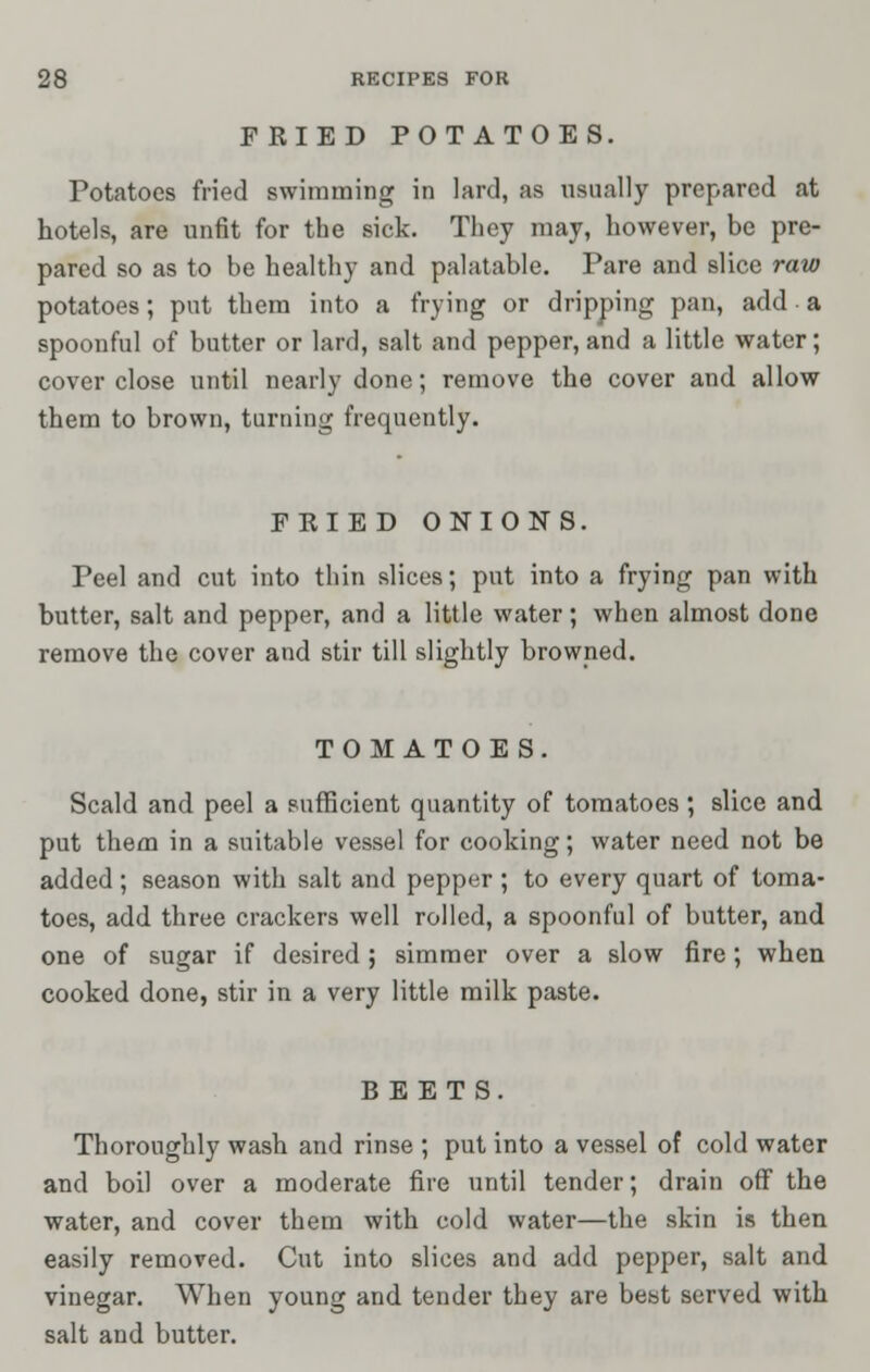 FRIED POTATOES. Potatoes fried swimming in lard, as usually prepared at hotels, are unfit for the sick. They may, however, be pre- pared so as to be healthy and palatable. Pare and slice raw potatoes; put them into a frying or dripping pan, add a spoonful of butter or lard, salt and pepper, and a little water; cover close until nearly done; remove the cover and allow them to brown, turning frequently. FRIED ONIONS. Peel and cut into thin slices; put into a frying pan with butter, salt and pepper, and a little water; when almost done remove the cover and stir till slightly browned. TOMATOES. Scald and peel a sufficient quantity of tomatoes; slice and put them in a suitable vessel for cooking; water need not be added; season with salt and pepper ; to every quart of toma- toes, add three crackers well rolled, a spoonful of butter, and one of sugar if desired ; simmer over a slow fire; when cooked done, stir in a very little milk paste. BEETS. Thoroughly wash and rinse ; put into a vessel of cold water and boil over a moderate fire until tender; drain off the water, and cover them with cold water—the skin is then easily removed. Cut into slices and add pepper, salt and vinegar. When young and tender they are best served with salt and butter.