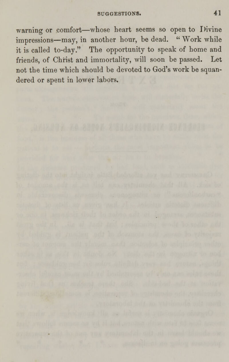 warning or comfort—whose heart seems so open to Divine impressions—may, in another hour, be dead.  Work while it is called to-day. The opportunity to speak of home and friends, of Christ and immortality, will soon be passed. Let not the time which should be devoted to God's work be squan- dered or spent in lower labors.