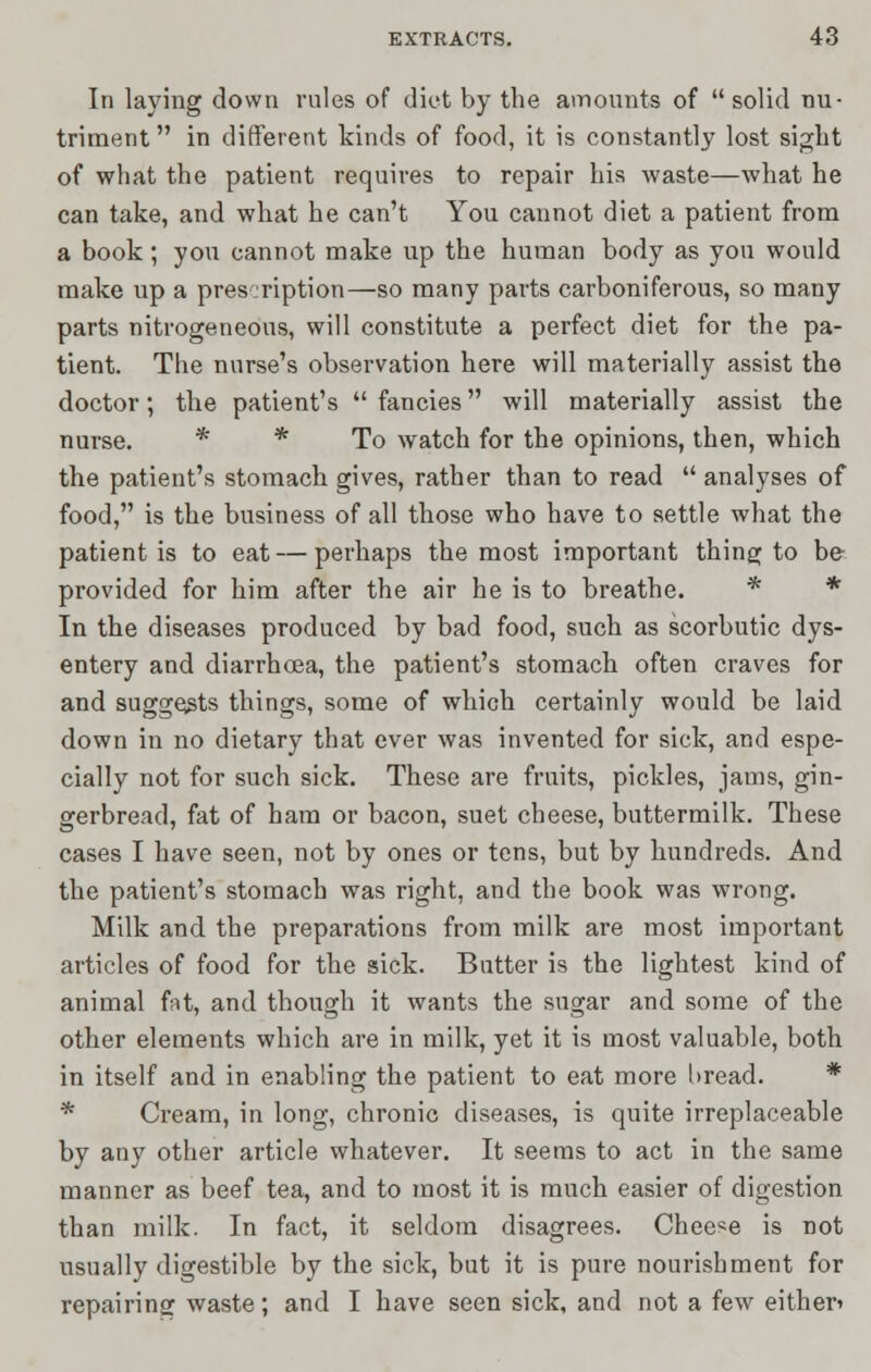 In laying down rules of diet by the amounts of  solid nu- triment  in different kinds of food, it is constantly lost sight of what the patient requires to repair his waste—what he can take, and what he can't You cannot diet a patient from a book; you cannot make up the human body as you would make up a prescription—so many parts carboniferous, so many parts nitrogeneous, will constitute a perfect diet for the pa- tient. The nurse's observation here will materially assist the doctor; the patient's  fancies will materially assist the nurse. * * To watch for the opinions, then, which the patient's stomach gives, rather than to read  analyses of food, is the business of all those who have to settle what the patient is to eat — perhaps the most important thing to be- provided for him after the air he is to breathe. * * In the diseases produced by bad food, such as scorbutic dys- entery and diarrhoea, the patient's stomach often craves for and suggests things, some of which certainly would be laid down in no dietary that ever was invented for sick, and espe- cially not for such sick. These are fruits, pickles, jams, gin- gerbread, fat of ham or bacon, suet cheese, buttermilk. These cases I have seen, not by ones or tens, but by hundreds. And the patient's stomach was right, and the book was wrong. Milk and the preparations from milk are most important articles of food for the sick. Butter is the lightest kind of animal fat, and though it wants the sugar and some of the other elements which are in milk, yet it is most valuable, both in itself and in enabling the patient to eat more bread. * * Cream, in long, chronic diseases, is quite irreplaceable by any other article whatever. It seems to act in the same manner as beef tea, and to most it is much easier of digestion than milk. In fact, it seldom disagrees. Chee«e is not usually digestible by the sick, but it is pure nourishment for repairing waste; and I have seen sick, and not a few either*