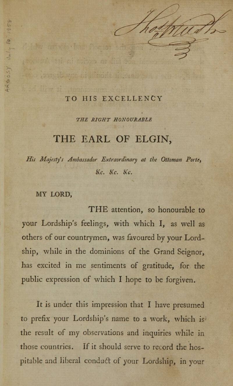 5 TO HIS EXCELLENCY THE RIGHT HONOURABLE THE EARL OF ELGIN, His Majesty's Ambassador Extraordinary at the Ottoman Porte, Kc. SCc. KV. MY LORD, THE attention, so honourable to your Lordship's feelings, with which I, as well as others of our countrymen, was favoured by your Lord- ship, while in the dominions of the Grand Seignor, has excited in me sentiments of gratitude, for the public expression of which I hope to be forgiven. It is under this impression that I have presumed to prefix your Lordship's name to a wrork, which is the result of my observations and inquiries while in those countries. If it should serve to record the hos- pitable and liberal conduct of your Lordship, in your