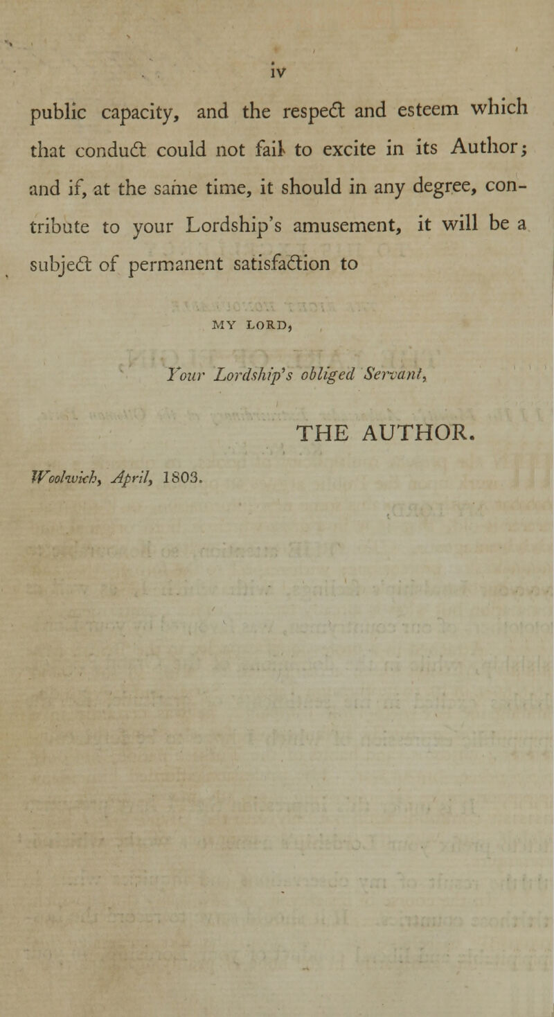 public capacity, and the respect and esteem which that conduct could not fait to excite in its Author; and if, at the same time, it should in any degree, con- tribute to your Lordship's amusement, it will be a subject of permanent satisfaction to MY LORD, Tour Lordship's obliged Servant, THE AUTHOR. Weolwkhy April, 1S03.