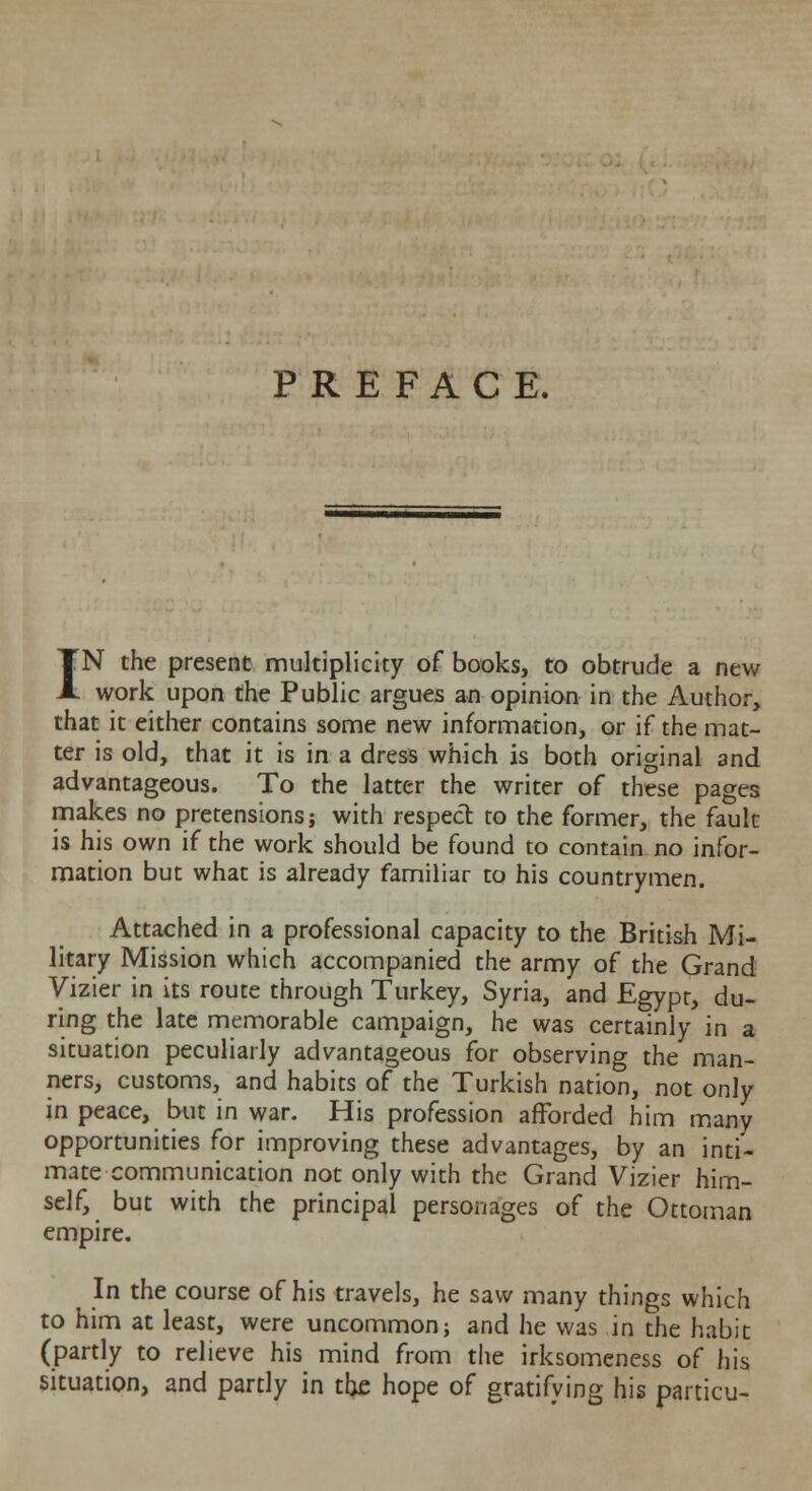 PREFACE. IN the present multiplicity of books, to obtrude a new work upon the Public argues an opinion in the Author, that it either contains some new information, or if the mat- ter is old, that it is in a dress which is both original and advantageous. To the latter the writer of these pages makes no pretensions; with respect to the former, the fault is his own if the work should be found to contain no infor- mation but what is already familiar to his countrymen. Attached in a professional capacity to the British Mi- litary Mission which accompanied the army of the Grand Vizier in its route through Turkey, Syria, and Egypt, du- ring the late memorable campaign, he was certainly in a situation peculiarly advantageous for observing the man- ners, customs, and habits of the Turkish nation, not only in peace, but in war. His profession afforded him many opportunities for improving these advantages, by an inti- mate communication not only with the Grand Vizier him- self, but with the principal personages of the Ottoman empire. In the course of his travels, he saw many things which to him at least, were uncommonj and he was in the habit (partly to relieve his mind from the irksomeness of his situation, and partly in the hope of gratifying his particu-