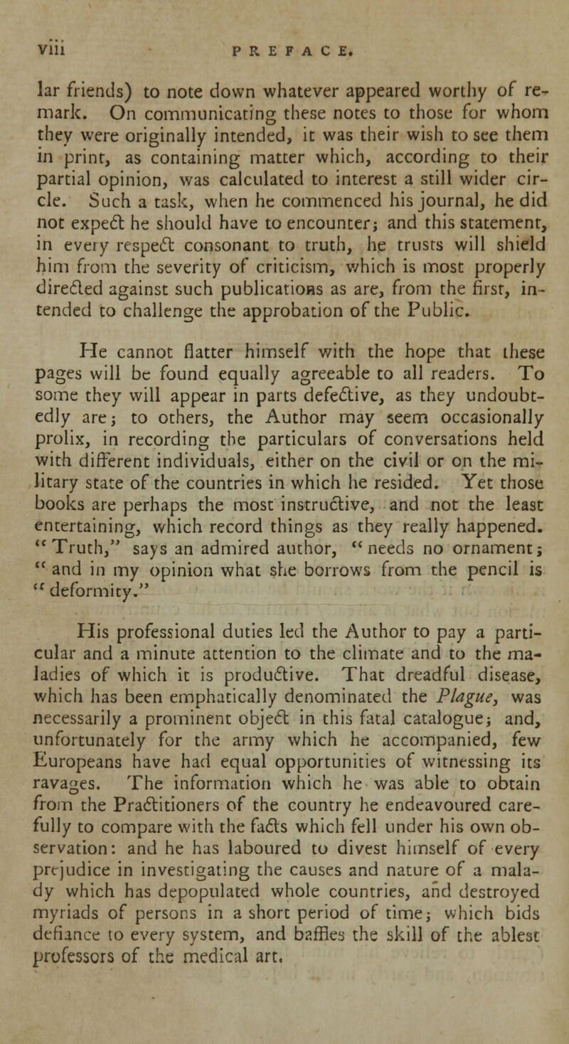 Vlll PREFACE. lar friends) to note down whatever appeared worthy of re- mark. On communicating these notes to those for whom they were originally intended, it was their wish to see them in print, as containing matter which, according to their partial opinion, was calculated to interest a still wider cir- cle. Such a task, when he commenced his journal, he did not expect he should have to encounter; and this statement, in every respect consonant to truth, he trusts will shield him from the severity of criticism, which is most properly directed against such publications as are, from the first, in- tended to challenge the approbation of the Public. He cannot flatter himself with the hope that these pages will be found equally agreeable to all readers. To some they will appear in parts defective, as they undoubt- edly are; to others, the Author may seem occasionally prolix, in recording the particulars of conversations held with different individuals, either on the civil or on the mi- litary state of the countries in which he resided. Yet those books are perhaps the most instructive, and not the least entertaining, which record things as they really happened. Truth, says an admired author, needs no ornament;  and in my opinion what she borrows from the pencil is <f deformity. His professional duties led the Author to pay a parti- cular and a minute attention to the climate and to the ma- ladies of which it is productive. That dreadful disease, which has been emphatically denominated the Plague, was necessarily a prominent object in this fatal catalogue} and, unfortunately for the army which he accompanied, few Europeans have had equal opportunities of witnessing its ravages. The information which he was able to obtain from the Practitioners of the country he endeavoured care- fully to compare with the facts which fell under his own ob- servation: and he has laboured to divest himself of every prejudice in investigating the causes and nature of a mala- dy which has depopulated whole countries, and destroyed myriads of persons in a short period of time; which bids defiance to every system, and baffles the skill of the ablest professors of the medical art.