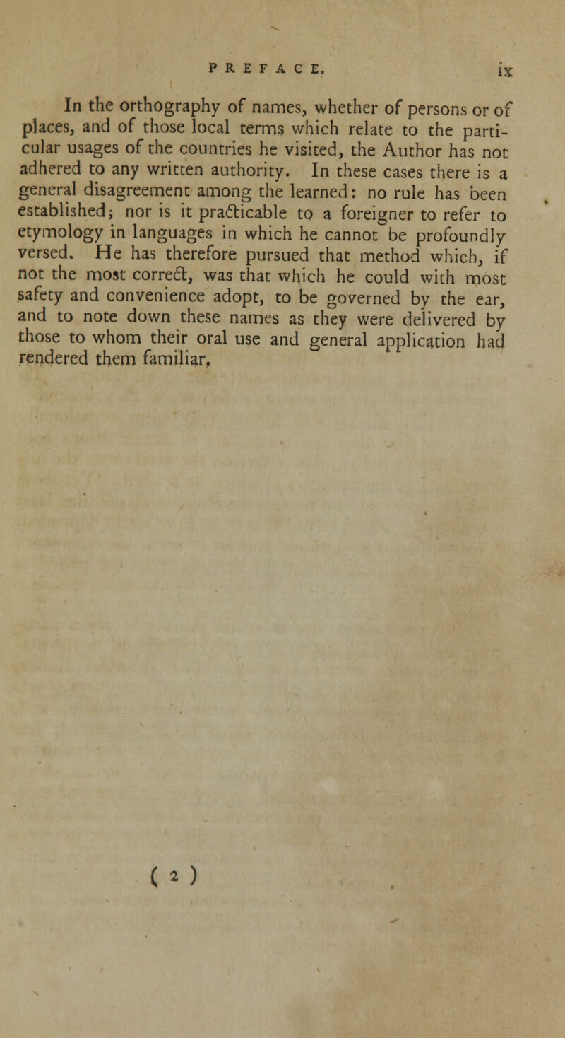 In the orthography of names, whether of persons or of places, and of those local terms which relate to the parti- cular usages of the countries he visited, the Author has not adhered to any written authority. In these cases there is a general disagreement among the learned: no rule has been established; nor is it practicable to a foreigner to refer to etymology in languages in which he cannot be profoundly versed. He has therefore pursued that method which, if not the most correct, was that which he could with most safety and convenience adopt, to be governed by the ear, and to note down these names as they were delivered by those to whom their oral use and general application had rendered them familiar. co