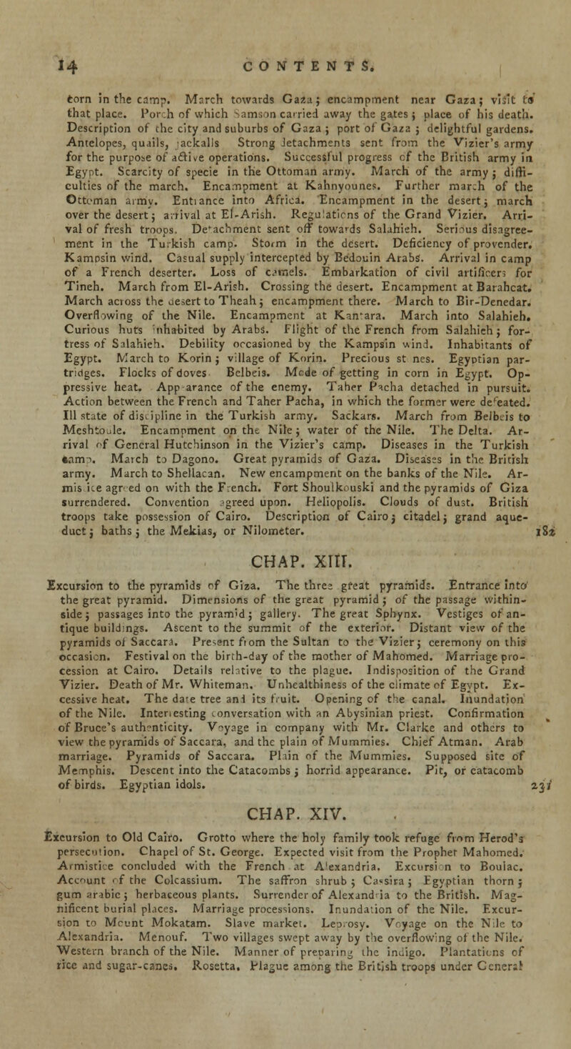 torn in the camp. March towards Gaza; encampment near Gaza; vhit t» that place. Por;h of which Samson carried away the gates; place of his death. Description of the city and suburbs of Gaza ; port of Gaza ; delightful gardens. Antelopes, quails, -ackalls Strong Jetachments sent from the Vizier's army for the purpose of afti^e operations. Successful progress cf the British army in Egypt. Scarcity of specie in the Ottoman army. March of the army ; diffi- culties of the march. Encampment at Kahnyounes. Further march of the Ottoman army. Enhance into Africa. Encampment in the desert; march over the desert; arrival at El-Arish. Regulations of the Grand Vizier. Arri- val of fresh troops. De'achment sent off towards Salahieh. Serious disagree- ment in the Turkish camp. Storm in the desert. Deficiency of provender. Kamosin wind. Casual supply intercepted by Bedouin Arabs. Arrival in camp of a French deserter. Loss of c.»vnels. Embarkation of civil artificers for Tineh. March from El-Arish. Crossing the desert. Encampment at Barahcat. March across the desert to Theah; encampment there. March to Bir-Denedar. Overflowing of the Nile. Encampment at Kan'ara. March into Salahieh. Curious huts nhabited by Arabs. Flight of the French from Salahieh; for- tress of Salahieh. Debility occasioned by the Kampsin viind. Inhabitants of Egypt. March to Korin ; village of Korin. Precious st nes. Egyptian par- tridges. Flocks of doves Bclbeis. Mode of getting in corn in Egypt. Op- pressive heat. App arance of the enemy. Taher P^.cha detached in pursuit. Action between the French and Taher Pacha, in which the former were defeated. Ill state of discipline in the Turkish army. Sackars. March from Belbcis to Meshtoule. Encampment on the Nile; water of the Nile. The Delta. Ar- rival of General Hutchinson in the Vizier's camp. Diseases in the Turkish •ami. March to Dagono. Great pyramids of Gaza. Diseases in the British army. March to Shellacan. New encampment on the banks of the Nile. Ar- mis ice agr.-ed on with the French. Fort Shoulkouski and the pyramids of Giza surrendered. Convention agreed upon. Heliopolis. Clouds of dust. British troops take possession of Cairo. Description of Cairoj citadel; grand aque- duct; baths; the Mekias, or Nilometer. l8i chap. xnr. Excursion to the pyramids ^f Giza. The three great pyramids. Entrance into the great pyramid. Dimensions of the great pyramid ; of the passage within- side ; passages into the pyramid; gallery. The great Sphynx. Vestiges of an- tique buildings. Ascent to the summit of the exterior. Distant view of the pyramids of Saccara. Present fiom the Sultan to the Vizier; ceremony on this occasion. Festival on the birth-day of the mother of Mahomed. Marriage pro- cession at Cairo. Details relative to the plague. Indisposition of the Grand Vizier. Death of Mr. Whiteman. Unhealthiness of the climate of Egypt. Ex- cessive heat. The dare tree anf its fruit. Opening of the canal. Inundation of the Nile. Interesting conversation with an Abysinian priest. Confirmation of Bruce's authenticity. Voyage in company with Mr. Clarke and others to view the pyramids of Saccara, and the plain of Mummies. Chief Atman. Arab marriage. Pyramids of Saccara. Plain of the Mummies. Supposed site of Memphis. Descent into the Catacombs ; horrid appearance. Pit, or catacomb of birds. Egyptian idols. 23/ CHAP. XIV. Excursion to Old Cairo. Grotto where the holy family took refuge from Herod's persecution. Chapel of St. George. Expected visit from the Propher Mahomed. Armistice concluded with the French at A'exandria. Excursion to Boulac. Account of the Colcassium. The saffron shrub; Ca«sira; Egyptian thorn; gum arabic; herbaceous plants. Surrender of Alexandria to the British. Mag- nificent burial places. Marriage processions. Inundation of the Nile. Excur- sion to Mount Mokatam. Slave market. Lej.osy. Voyage on the Nile to Alexandria. Menouf. Two villages swept away by the overflowing of the Nile. Western branch of the Nile. Manner of preparing the inuigo. Plantations of rice and sugar-canes. Rosetta. Plague among the British troops under Ccnerar