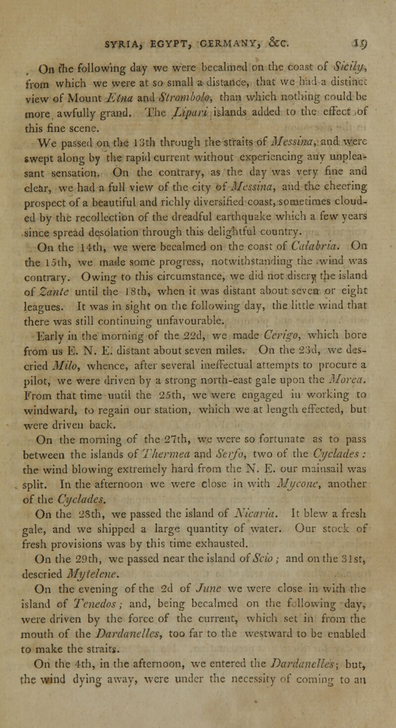On the following clay we were becalmed on the coast of Sicily, from which we were at so small a distance, that we hud a distinct view of Mount Etna and Strombolo, than which nothing could be more awfully grand. The Lipari islands added to the efFect of this fine scene. We passed on the 13th through the straits pf Messina, and were swept along by the rapid current without experiencing any unplea- sant sensation. On the contrary, as the day was very fine and clear, we had a full view of the city of Messina, and the cheering prospect of a beautiful and richly diversified coast, sometimes cloud- ed by the recollection of the dreadful earthquake which a few years since spread desolation through this delightful country. On the 14th, we were becalmed on the coast of Calabria. On the 15th, we made some progress, notwithstanding the .wind was contrary. Owin^ to this circumstance, we did not discry the island of Zante until the J 8th, when it was distant about seven or eight leagues. It was in sight on the following day, the little wind that there was still continuing unfavourable. Early in the morning of the 22d, we made Cerigo, which bore from us E. N. E. distant about seven miles. On the 23d, we des- cried Milo, whence, after several ineffectual attempts to procure a pilot, we were driven by a strong north-east gale upon the Morea. From that time until the 25th, we were engaged iu working to windward, to regain our station, which we at length effected, but were driven back. On the morning of the 27th, we were so fortunate as to pass between the islands of Thermea and Serfo, two of the Cyclades : the wind blowing extremely hard from the N. E. our mainsail was split. In the afternoon we were close in with Mycotic, another of the Cyclades. On the 28th, we passed the island of Nicaria. It blew a fresh gale, and we shipped a large quantity of water. Our stock of fresh provisions was by this time exhausted. On the 29th, we passed near the island of Scio ; and on the 31 st, descried Mytelcne. On the evening of the 2d of June we were close in with the island of Tcncdos ; and, being becalmed on the following day, were driven by the force of the current, which set in from the mouth of the Dardanelles, too far to the westward to be enabled to make the straits. On the 4th, in the afternoon, we entered the Dardanelles; but, the wind dying away, were under the necessity of coming to an