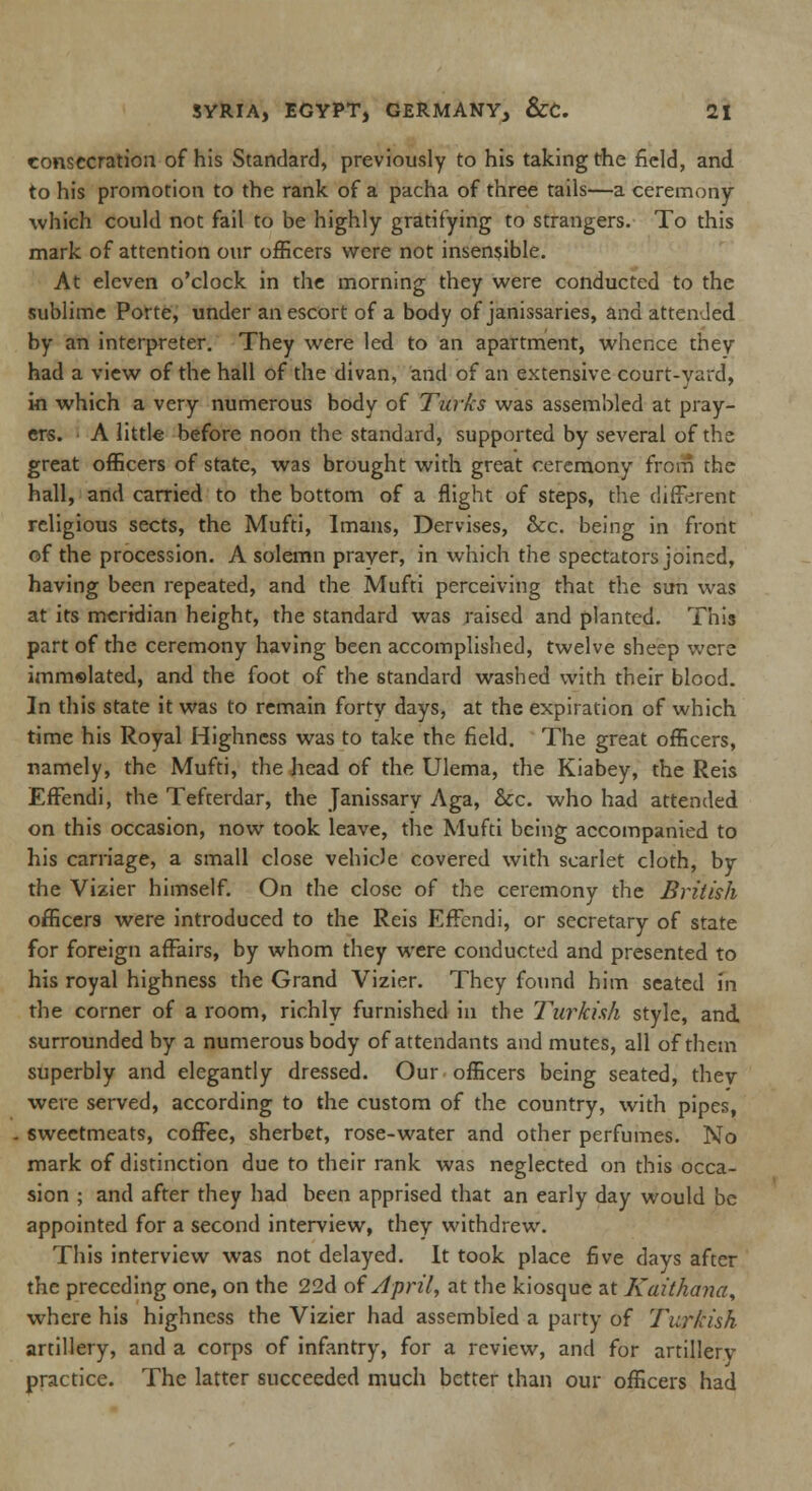 consecration of his Standard, previously to his taking the field, and to his promotion to the rank of a pacha of three tails—a ceremony which could not fail to be highly gratifying to strangers. To this mark of attention our officers were not insensible. At eleven o'clock in the morning they were conducted to the sublime Porte, under an escort of a body of janissaries, and attended by an interpreter. They were led to an apartment, whence they had a view of the hall of the divan, and of an extensive court-yard, in which a very numerous body of Turks was assembled at pray- ers. A little before noon the standard, supported by several of the great officers of state, was brought with great ceremony from the hall, and carried to the bottom of a flight of steps, the different religious sects, the Mufti, Imans, Dervises, &c. being in front of the procession. A solemn prayer, in which the spectators joined, having been repeated, and the Mufti perceiving that the sun was at its meridian height, the standard was raised and planted. This part of the ceremony having been accomplished, twelve sheep were immelated, and the foot of the standard washed with their blood. In this state it was to remain forty days, at the expiration of which time his Royal Highness was to take the field. The great officers, namely, the Mufti, the head of the Ulema, the Kiabey, the Reis Effendi, the Tefcerdar, the Janissary Aga, &c. who had attended on this occasion, now took leave, the Mufti being accompanied to his carnage, a small close vehicle covered with scarlet cloth, by the Vizier himself. On the close of the ceremony the British officers were introduced to the Reis Effendi, or secretary of state for foreign affairs, by whom they were conducted and presented to his royal highness the Grand Vizier. They found him seated fn the corner of a room, richly furnished in the Turkish style, and surrounded by a numerous body of attendants and mutes, all of them superbly and elegantly dressed. Our officers being seated, they were served, according to the custom of the country, with pipes, sweetmeats, coffee, sherbet, rose-water and other perfumes. No mark of distinction due to their rank was neglected on this occa- sion ; and after they had been apprised that an early day would be appointed for a second interview, they withdrew. This interview was not delayed. It took place five days after the preceding one, on the 22d of April, at the kiosque at Kaithana, where his highness the Vizier had assembled a party of Turkish artillery, and a corps of infantry, for a review, and for artillery practice. The latter succeeded much better than our officers had