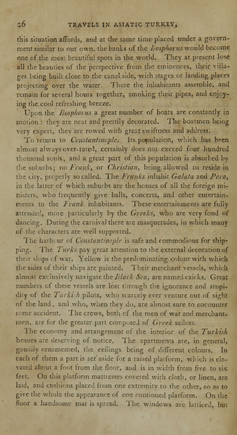 this situation affords, and at the same time placed under a govern- ment similar to our own, the banks of the Losphorus would become one of the mos'. beautiful spots in the world. They at present lose all the beauties of the perspective from the eminences, their villa- ges being built close to the canal side, with stages or landing places projecting over the water, There the inhabitants assemble, and remain for several hours together, smoking their pipes, and enjoy- ing the cool refreshing breeze. Upon the Bosphorus a great number of boats are constantly in motion : they are neat and prettily decorated. The boatmen being very expert, thev arc rowed with great swiftness and address. To retuin to Constantinople. Its population, which has been almost always over-rated, cercainly does not exceed four hundred thousand souls, and a great part of this population is absorbed by the suburbs; no Frank, or Christian, being allowed to reside in the city, properly so called. The Franks inhabit Galata and Pera, in the latter of which subuibs are the houses of all the foreign mi- nisters, who frequently give balls, concerts, and other entertain- ments to the Frank inhabitants. These entertainments are fully attended, more particularly by the Greeks, who are very fond of dancing. During the carnival there are masquerades, in which many of the characters are well supported. The liarb; ur of Constantinople is safe and commodious for ship- ping. The Turks pay great attention to the external decoration of their ships of war. Yellow is the predominating colour with which the sides of their ships arc painted. Their merchant vessels, whi< h almost exclusively navigate the Black Sea, are named cairks. Great numbers of these vessels are lost through the ignorance and stupi- dity of the Taiki h pilots, who scarcely ever venture out of sight of the land , and who, when they do, are almost sure to encounter some accident. The crews, both of the men of war and merchant- men, are for the greater part composed of Greek sailors. The economy and arrangement of the interior of the Turkish houses are deserving of notice. The apartments are, in general, gaudily ornamented, the ceilings being of different colours. In each of them a part is set'aside for a raised platform, which is ele- vated about a foot from the floor, and is in width from five to six feet. On this platform mattresses covered with cloth, or linen, are laid, and cushions placed from one extremity to the other, so as to give the whole the appearance of one continued platform. On the floor a handsome mat is spread. The windows are latticed, but
