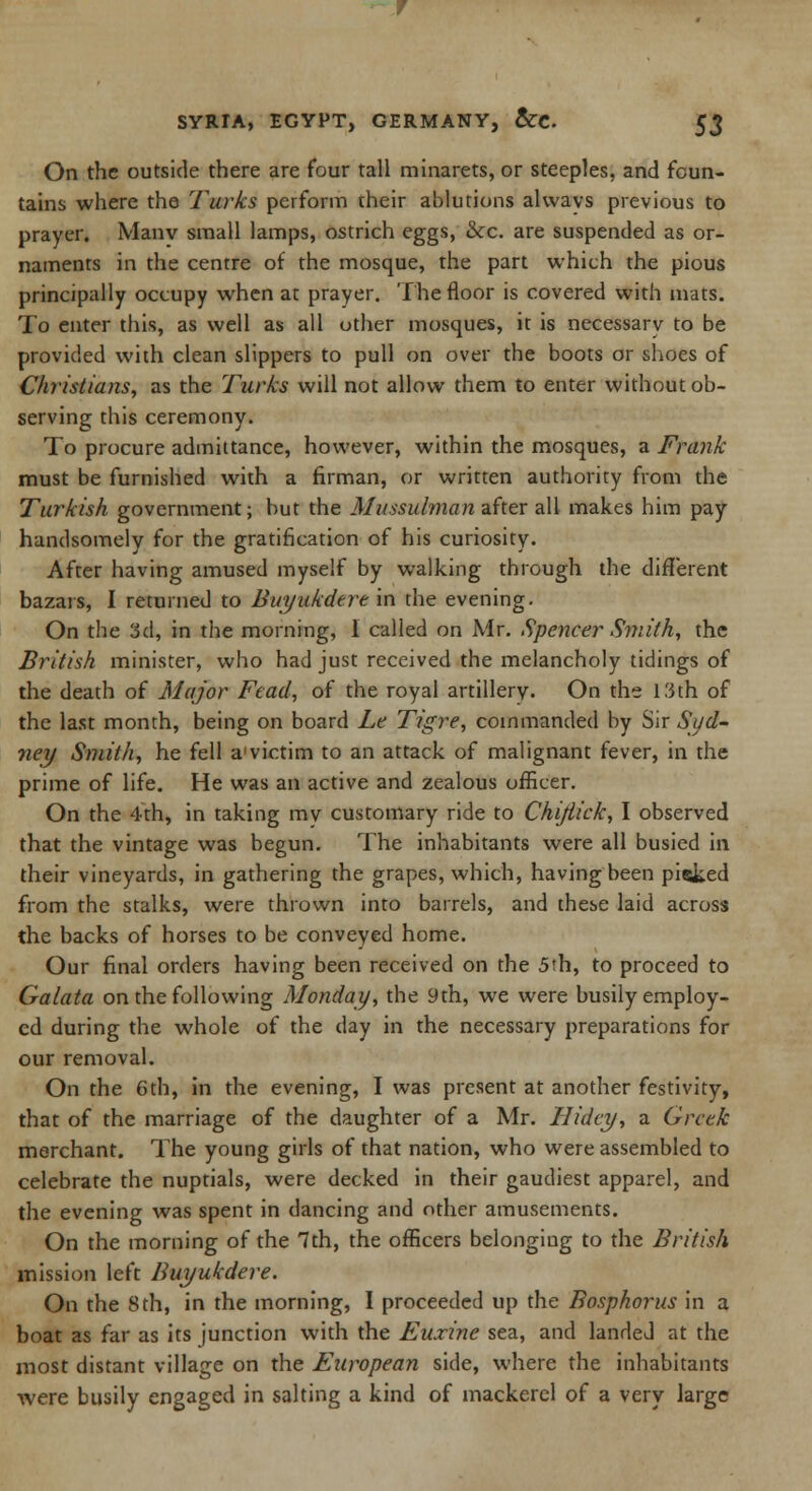On the outside there are four tall minarets, or steeples, and foun- tains where the Turks perform their ablutions alwavs previous to prayer. Manv small lamps, ostrich eggs, &c. are suspended as or- naments in the centre of the mosque, the part which the pious principally occupy when at prayer. The floor is covered with mats. To enter this, as well as all other mosques, it is necessary to be provided with clean slippers to pull on over the boots or shoes of Christians, as the Turks will not allow them to enter without ob- serving this ceremony. To procure admittance, however, within the mosques, a Frank must be furnished with a firman, or written authority from the Turkish government; but the Mussulman after all makes him pay handsomely for the gratification of his curiosity. After having amused myself by walking through the different bazars, I returned to Buyukdere in the evening. On the 3d, in the morning, I called on Mr. Spencer Smith, the British minister, who had just received the melancholy tidings of the death of Major Fead, of the royal artillery. On the 13th of the last month, being on board Le Tigre, commanded by Sir Syd- ney Smith, he fell a victim to an attack of malignant fever, in the prime of life. He was an active and zealous officer. On the 4th, in taking mv customary ride to Chi/lick, I observed that the vintage was begun. The inhabitants were all busied in their vineyards, in gathering the grapes, which, having been picked from the stalks, were thrown into barrels, and these laid across the backs of horses to be conveyed home. Our final orders having been received on the 5th, to proceed to Galata on the following Monday, the 9th, we were busily employ- ed during the whole of the day in the necessary preparations for our removal. On the 6th, in the evening, I was present at another festivity, that of the marriage of the daughter of a Mr. Ilidey, a Greek merchant. The young girls of that nation, who were assembled to celebrate the nuptials, were decked in their gaudiest apparel, and the evening was spent in dancing and other amusements. On the morning of the 7th, the officers belonging to the British mission left Buyukdere. On the 8 th, in the morning, I proceeded up the Bosphorus in a boat as far as its junction with the Euxine sea, and landed at the most distant village on the European side, where the inhabitants were busily engaged in salting a kind of mackerel of a very large