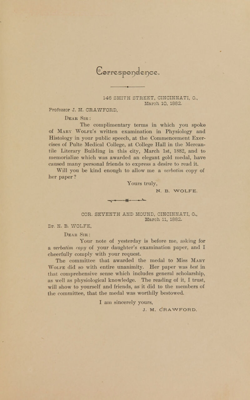 loppesporjelerjce.. 146 SMITH STREET, CINCmKATI, 0.. March 10, 1882. Professor J. M. CRAWFORD, Dear Sir : The complimentary terms in which you spoke of Mary Wolfe's written examination in Physiology and Histology in your public speech, at the Commencement Exer- cises of Pulte Medical College, at College Hall in the Mercan- tile Literary Building in this city, March 1st, 1882, and to memorialize wliich was awarded an elegant gold medal, have caused many personal friends to express a desire to read it. Will you be kind enough to allow me a verbatim copy of her paper ? Yours truly, N. B. WOLFE. ^-^ * COR. SEYEHTH AHD HOUHD, CIKCIKKATI, 0., March 11, 1882. Dr. N. B. Y/OLFE. Dear Sir : Your note of yesterday is before me, asking for a verbatim ropy of your daughter's examination paper, and I cheerfully comply with your request. The committee that awarded the medal to Miss Mary Wolfe did so with entire unanimity. Her paper was best in that comprehensive sense which includes general scholarship, as well as physiological knowledge. The reading of it, I trust, will show to yourself and friends, as it did to the members of the committee, that the medal was worthily bestowed. I am sincerely yours,