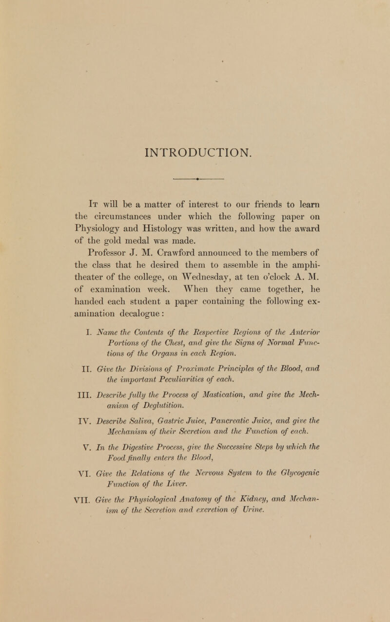 INTRODUCTION. It will be a matter of interest to our friends to learn the circumstances under which the following paper on Physiology and Histology was written, and how the award of the gold medal was made. Professor J. M. Crawford announced to the members of the class that he desired them to assemble in the amphi- theater of the college, on Wednesday, at ten o'clock A. M. of examination week. When they came together, he handed each student a paper containing the following ex- amination decalogue: I. Name the Contents of the Respective Regions of the Anterior Portions of the Chest, and give the Signs of Normal Func- tions of the Organs in each Region. II. Give the Divisions of Proximate Principles of the Blood, and the important Peculiarities of each. III. Describe fully the Process of Mastication, and give the Mech- anism of Deglutition. IV. Describe Saliva, Gastric Juice, Pancreatic Juice, and give the Mechanism of their Secretion and the Function of each. V. In the Digestive Process, give the Successive Steps by which the Food finally enters the Blood, VI. Give the Relations of the Nervous System to the Glycogenic Function of the Liver. VII. Give the Physiological Anatomy of the Kidney, and Mechan- ism of the Secretion and excretion of Urine.