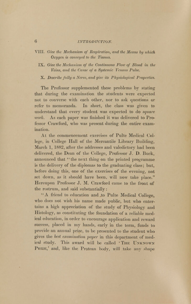 VIII. Give the Mechanism of Respiration, and the Means by which Oxygen is conveyed to the Tissues. IX. Give the Mechanism of the Continuous Flow of Blood in the Veins, and the Cause of a Systemic Venous Pulse. X. Describe fully a Nerve, and give its Physiological Properties. The Professor supplemented these problems by stating that during the examination the students were expected not to converse with each other, nor to ask questions or refer to memoranda. In short, the class was given to understand that every student was expected to do square work. As each paper was finished it was delivered to Pro- fessor Crawford, who was present during the entire exam- ination. At the commencement exercises of Pulte Medical Col- lege, in College Hall of the Mercantile Library Building, March 1, 1882, after the addresses and valedictory had been delivered, the Dean of the College, Professor J. D. Buck, announced that the next thing on the printed programme is the delivery of the diplomas to the graduating class; but, before doing this, one of the exercises of the evening, not set down, as it should have been, will now take place. Hereupon Professor J. M. Crawford came to the front of the rostrum, and said substantially: A friend to education and,to Pulte Medical College, who does not wish his name made public, but who enter- tains a high appreciation of the study of Physiology and Histology, as constituting the foundation of a reliable med- ical education, in order to encourage application and reward success, placed in my hands, early in the term, funds to provide an annual prize, to be presented to the student who gives the best examination paper in this department of med- ical study. This award will be called 'The Unknown Prize,' and, like the Protean body, will take any shape