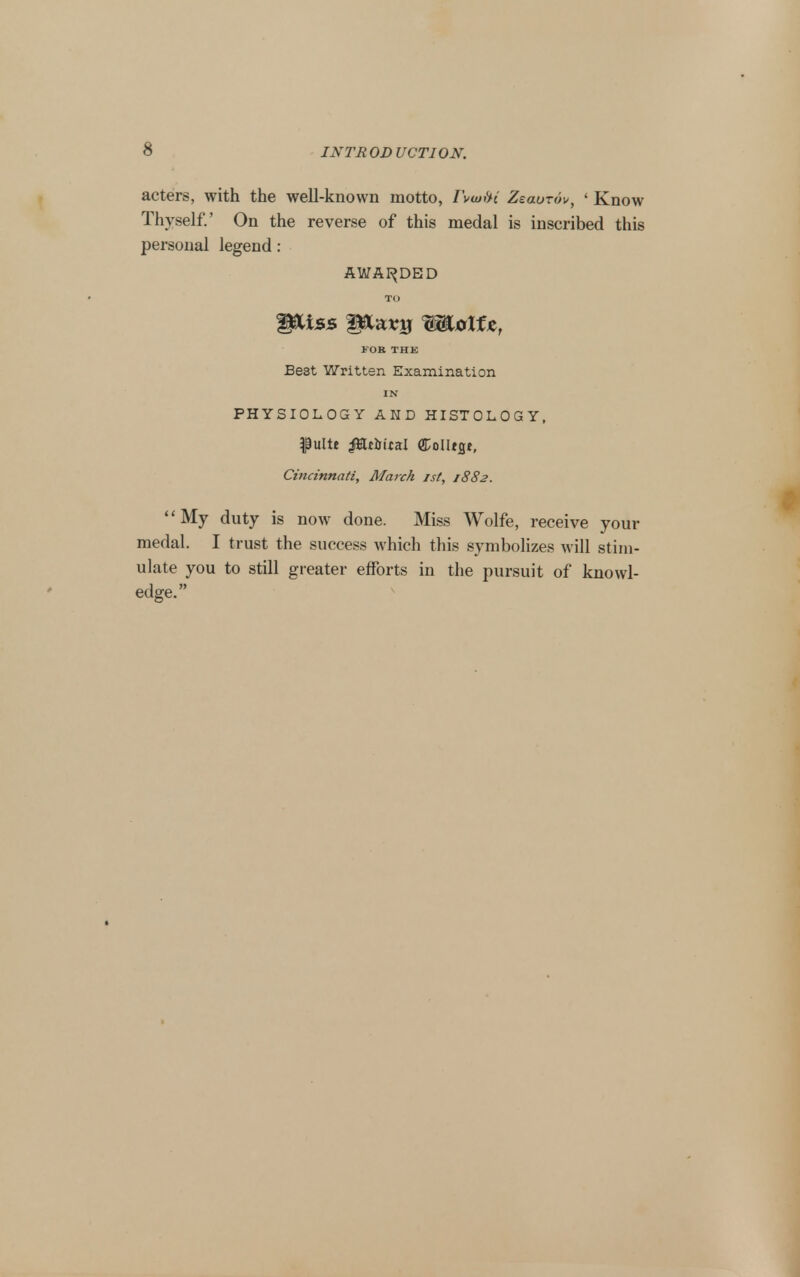 acters, with the well-known motto, I\(uf^i Zeaurov, ' Know Thyself.' On the reverse of this medal is inscribed this personal legend: AWAF^DED TO J OB THK Best Written Examination IN PHYSIOLOGY AMD HISTOLOGY, ^ultt ^ttiitsl ColUgj, Cincinnati, Maixh ist, 1882. My duty is now done. Miss Wolfe, receive your medal. I trust the success which this symbolizes will stim- ulate you to still greater efforts in the pursuit of knowl- edge.