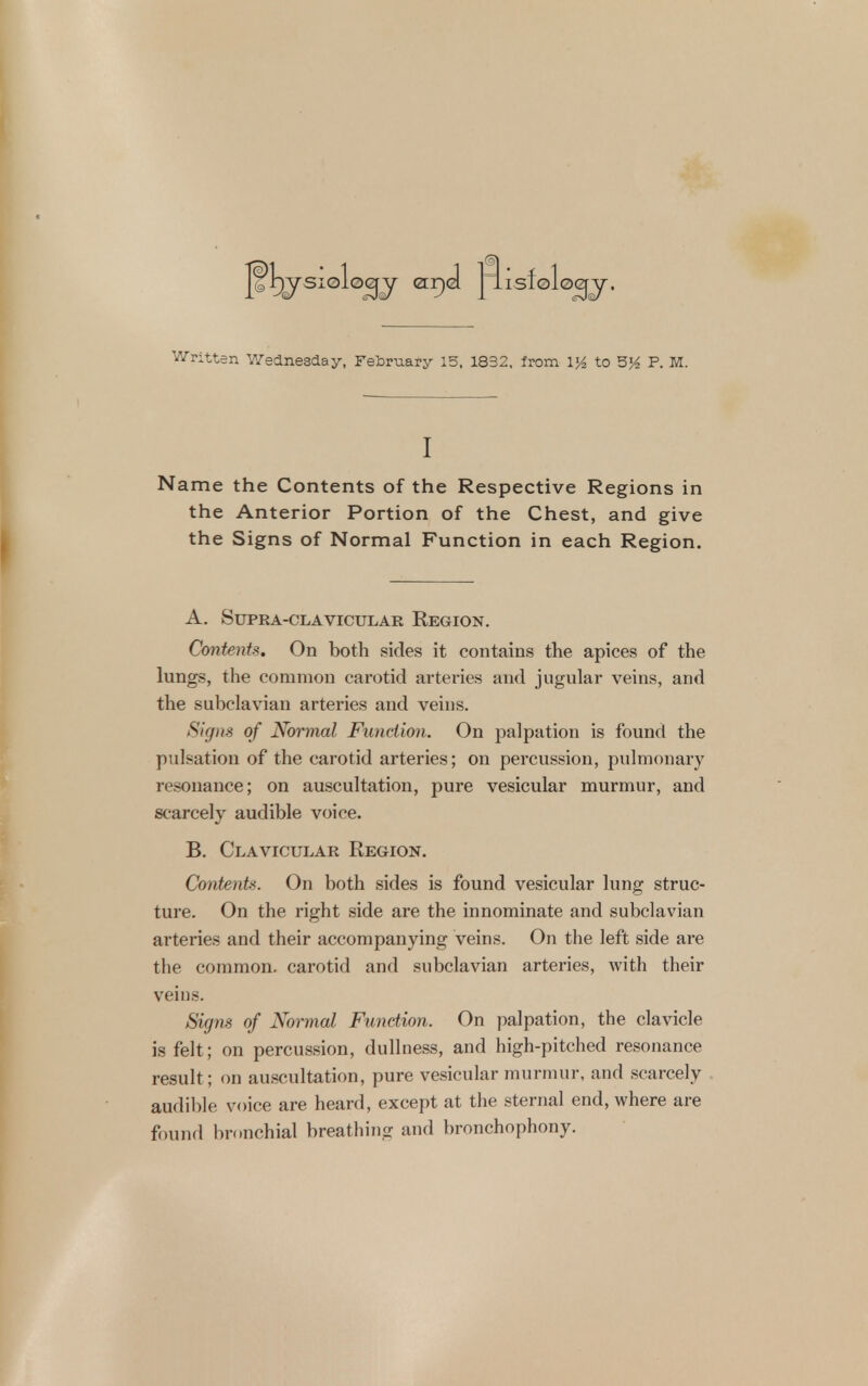 fl)^siolog^ err)J j'^isfolo^jr. Written Wednesday, February 15, 1832, Irom 1^ to P. M. I Name the Contents of the Respective Regions in the Anterior Portion of the Chest, and give the Signs of Normal Function in each Region. A. Supra-clavicular Region. Contents. On both sides it contains the apices of the lungs, the common carotid arteries and jugular veins, and the subclavian arteries and veins. Signs of Normal Function. On palpation is found the pulsation of the carotid arteries; on percussion, pulmonary resonance; on auscultation, pure vesicular murmur, and scarcely audible voice. B. Clavicular Region. Contents. On both sides is found vesicular lung struc- ture. On the right side are the innominate and subclavian arteries and their accompanying veins. On the left side are the common, carotid and subclavian arteries, with their veius. Signs of Normal Function. On palpation, the clavicle is felt; on percussion, dullness, and high-pitched resonance result; on auscultation, pure vesicular murmur, and scarcely audible voice are heard, except at the sternal end, where are found br(.nchial breatliing and bronchophony.