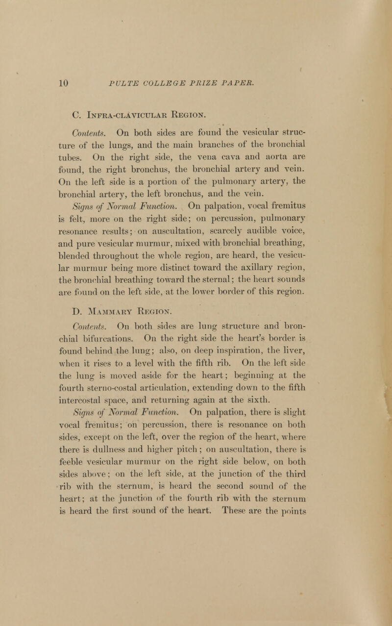 C. Infra-clavicular Region. Contents. On both sides are found the vesicular struc- ture of the lungs, and the main branches of the bronchial tubes. On the right side, the vena cava and aorta are found, the right bronchus, the bronchial artery and vein. On the left side is a portion of the pulmonary artery, the bronchial artery, the left bronchus, and the vein. Sigm of Normal Function. On palpation, vocal fremitus is felt, more on the right side; on percussion, pulmonary resonance results; on auscultation, scarcely audible voice, and pure vesicular murmur, mixed with bronchial breathing, blended throughout the whole region, are heard, the vesicu- lar murmur being more distinct toward the axillary region, the bronchial breathing toward the sternal; the heart sounds ai-e found on the left side, at the lower border of this region. D. Mammary Region. Contents. On both sides are lung structure and bron- chial bifurcations. On the right side the heart's border is found behind the lung; also, on deep inspiration, the liver, when it I'ises to a level with the fifth rib. On the left side the lung is moved aside for the heart; beginning at the fourth sterno-costal articulation, extending down to the fifth intercostal space, and returning again at the sixth. Signs of Normal Function. On palpation, there is slight vocal fremitus; on percussion, there is resonance on both sides, except on the left, over the region of the heart, where there is dullness and higher pitch; on auscultation, there is feeble vesicular murmur on the right side below, on both sides above; on the left side, at the junction of the third •rib with the sternum, is heard the second sound of the heart; at the junction of the fourth rib with the sternum is heard the first sound of the heart. These are the points