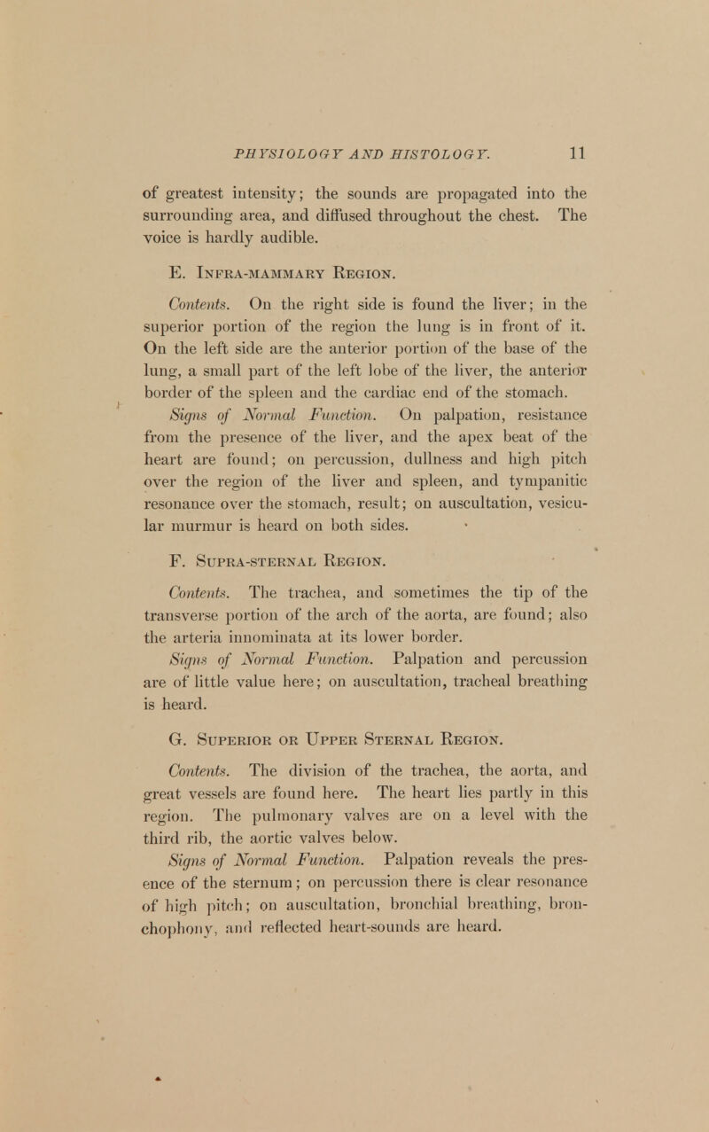 of greatest intensity; the sounds are propagated into the surrounding area, and diffused throughout the chest. The voice is hardly audible. E. Infra-mammary Region. Contents. On the right side is found the liver; in the superior portion of the region the lung is in front of it. On the left side are the anterior portion of the base of the lung, a small part of the left lobe of the liver, the anterior border of the spleen and the cardiac end of the stomach. Signs of Normal Function. On palpation, resistance from the presence of the liver, and the apex beat of the heart are found; on percussion, dullness and high pitch over the region of the liver and spleen, and tympanitic resonance over the stomach, result; on auscultation, vesicu- lar murmur is heard on both sides. F. Supra-sternal Region. Contents. The trachea, and sometimes the tip of the transverse portion of the arch of the aorta, are found; also the arteria innominata at its lower border. Signs of Normal Function. Palpation and percussion are of little value here; on auscultation, tracheal breatliing is heard. G. Superior or Upper Sternal Region. Contents. The division of the trachea, the aorta, and great vessels are found here. The heart lies partly in this region. The pulmonary valves are on a level with the third rib, the aortic valves below. Signs of Normal Function. Palpation reveals the pres- ence of the sternum; on percussion there is clear resonance of high pitch; on auscultation, bronchial breathing, bron- cho])hoiiy, and reflected heart-sounds are heard.