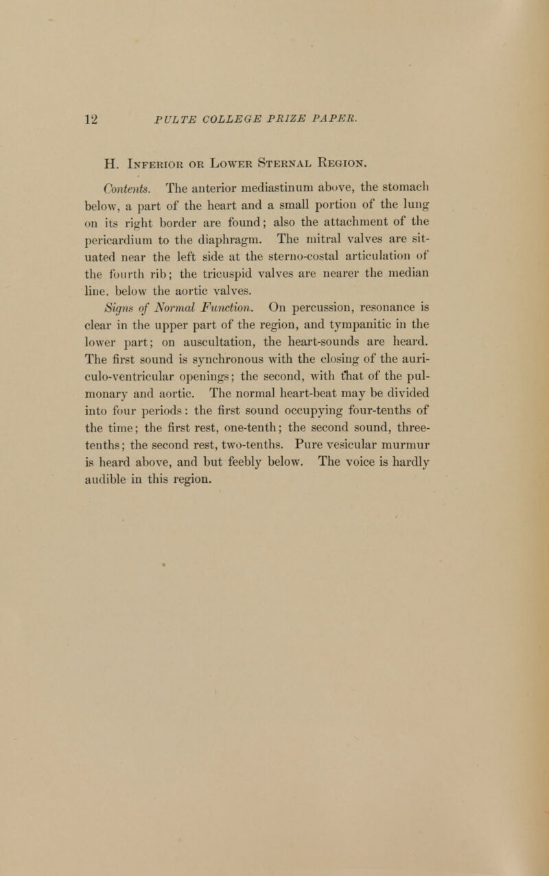 H. Inferior or Lower Sternal Region. Contents. The anterior mediastinum above, the stomach below, a part of the heart and a small portion of the lung on its right border are found; also the attachment of the pericardium to the diaphragm. The mitral valves are sit- uated near the left side at the sterno-costal articulation of the fourth rib; the tricuspid valves are nearer the median line, below tlie aortic valves. Signs of Normal Function. On percussion, resonance is clear in the upper part of the region, and tympanitic in the lower part; on auscultation, the heart-sounds are heard. The first sound is synchronous with the closing of the auri- culo-ventricular openings; the second, with tTiat of the pul- monary and aortic. The normal heart-beat may be divided into four periods: the first sound occupying four-tenths of the time; the first rest, one-tenth; the second sound, three- tenths; the second rest, two-tenths. Pure vesicular murmur is heard above, and but feebly below. The voice is hardly audible in this region.