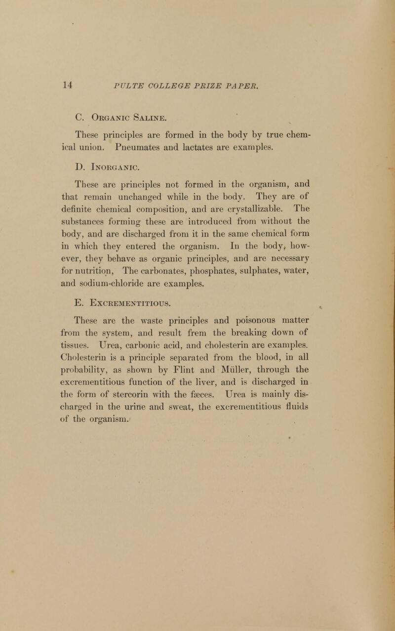 C. Organic Saline. These principles are formed in the body by true chem- ical union. Pneumates and lactates are examples. D. Inorganic. These are principles not formed in the organism, and that remain unchanged while in the body. They are of definite chemical composition, and are crystallizable. The substances forming these are introduced from without the body, and are discharged from it in the same chemical form in which they entered the organism. In the body,> how- ever, they behave as organic principles, and are necessary for nutrition, The carbonates, phosphates, sulphates, water, and sodium-chloride are examples. E. EXCREMENTITIOUS. These are the waste principles and poisonous matter from the system, and result frem the breaking down of tissues. Urea, carbonic acid, and cholesterin are examples. Cholesteriu is a principle separated from the blood, in all probability, as shown by Flint and Miiller, through the excrementitious function of the liver, and is discharged in the form of stercorin with the faeces. Urea is mainly dis- charged in the urine and sweat, the excrementitious fluids of the organism.