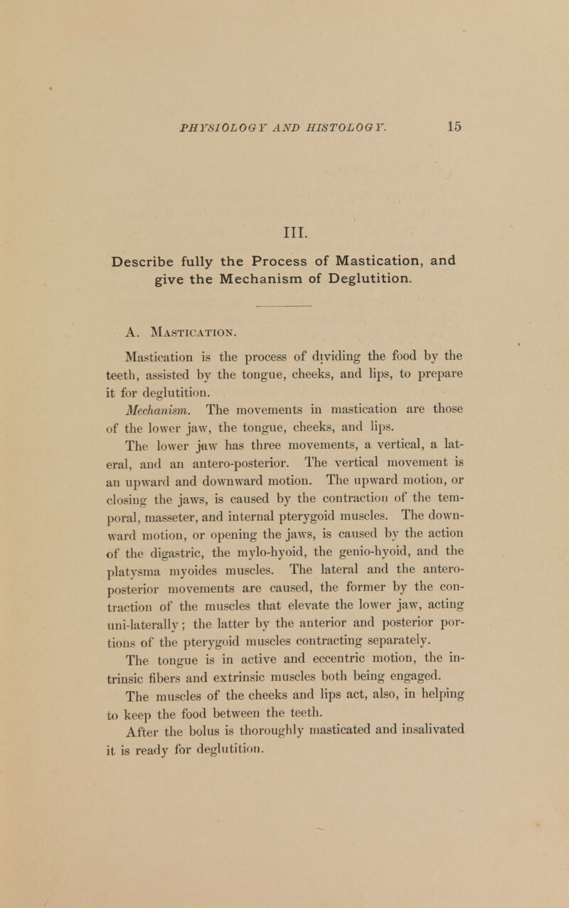 III. Describe fully the Process of Mastication, and give the Mechanism of Deglutition. A. Mastication. Mastication is the process of dividing the food by the teeth, assisted by the tongue, cheeks, and lips, to prepare it for deglutition. Mechanism. The movements in mastication are those of the lower jaw, the tongue, cheeks, and hps. The lower jew has three movements, a vertical, a lat- eral, and an antero-posterior. The vertical movement is an upward and downward motion. The upward motion, or closing the jaws, is caused by the contraction of the tem- poral, masseter, and internal pterygoid muscles. The down- ward motion, or opening the jaws, is caused by the action of the digastric, the mylo-hyoid, the genio-hyoid, and the platysma myoides muscles. The lateral and the antero- posterior movements are caused, the former by the con- traction of the muscles that elevate the lower jaw, acting uni-laterally; the latter by the anterior and posterior por- tions of the pterygoid muscles contracting separately. The tongue is in active and eccentric motion, the in- trinsic fibers and extrinsic muscles both being engaged. The muscles of the cheeks and lips act, also, in helping to keep the food between the teeth. After the bolus is thoroughly masticated and insalivated it is ready for deglutition.