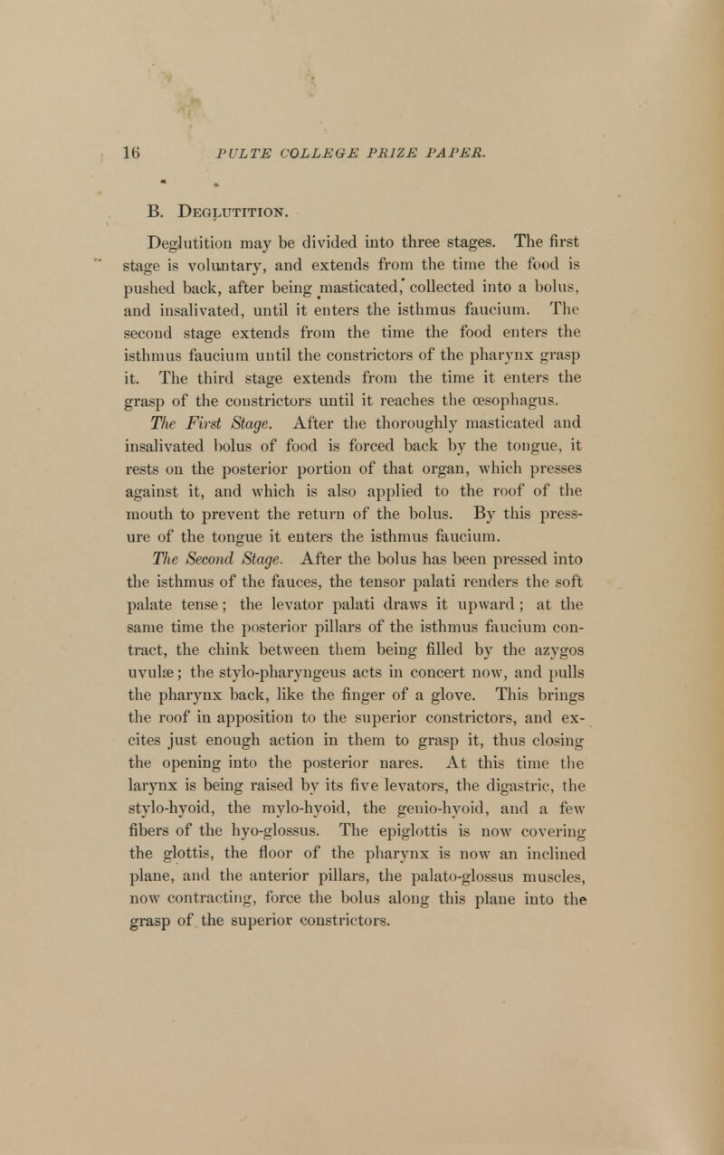 B. Deglutition. Deglutition may be divided into three stages. The first stage is voluntary, and extends from the time the food is pushed back, after being masticated* collected into a bolus, and insalivated, until it enters the isthmus faucium. The second stage extends from the time the food enters the isthmus faucium until the constrictors of the pharynx grasp it. The third stage extends from the time it enters the grasp of the constrictors until it reaches the oesophagus. The First Stage. After tlie thoroughly masticated and insalivated bolus of food is forced back by the tongue, it rests on the posterior portion of that organ, which presses against it, and which is also applied to the roof of the mouth to prevent the return of the bolus. By this j^ress- ure of the tongue it enters the isthmus faucium. TJie Second Stage. After the bolus has been pressed into the isthmus of the fauces, the tensor palati renders the soft palate tense; the levator palati draws it upward ; at the same time the posterior pillars of the isthmus faucium con- tract, the chink between them being filled by the azygos uvulae; the stylo-pharyngeus acts in concert now, and pulls the pharynx back, like the finger of a glove. This brings the roof in apposition to the superior constrictors, and ex- cites just enough action in them to grasp it, thus closing the opening into the posterior nares. At this time the larynx is being raised by its five levators, the digastric, the stylo-hyoid, the mylo-hyoid, the genio-hyoid, and a few fibers of the hyo-glossus. The epiglottis is now covering the glottis, the floor of the pharynx is now an inclined plane, and the anterior pillars, the palato-glossus muscles, now contracting, force the bolus along this plane into the grasp of the superior constrictors.