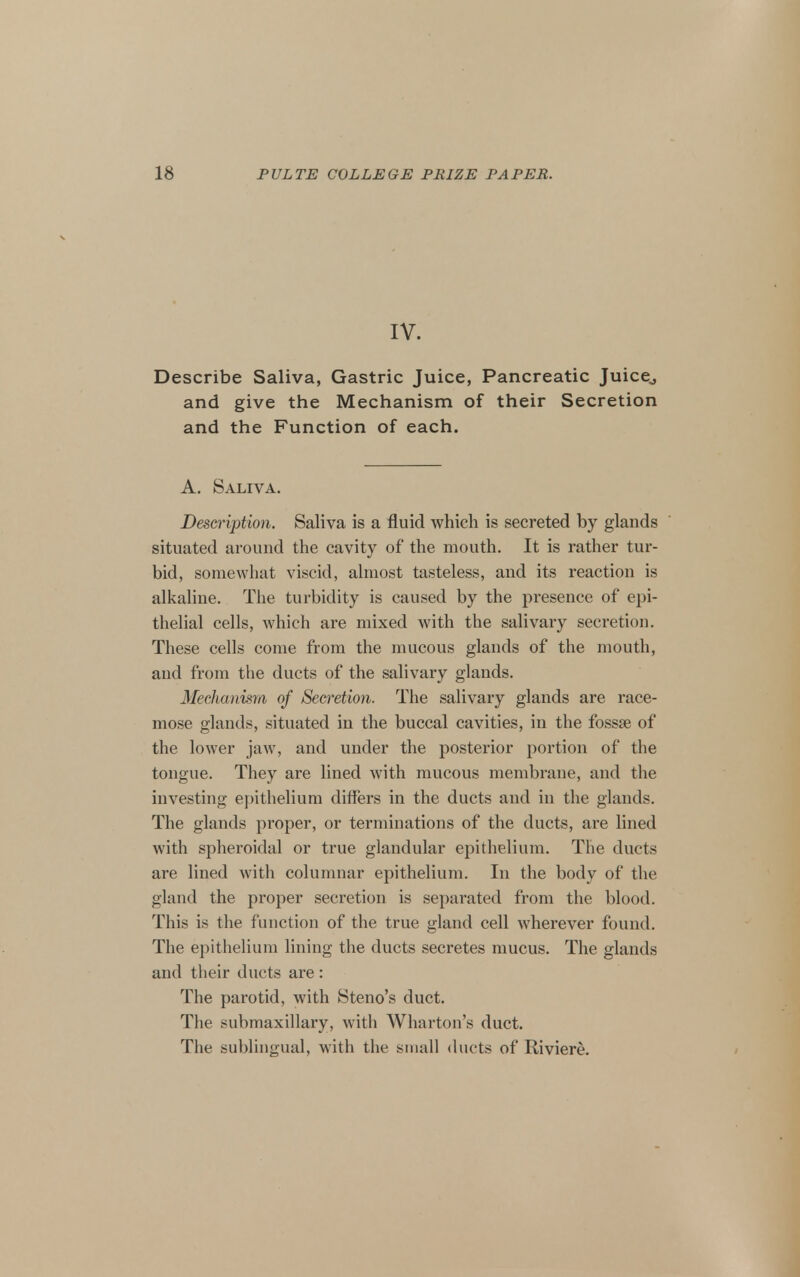 IV. Describe Saliva, Gastric Juice, Pancreatic Juice^ and give the Mechanism of their Secretion and the Function of each. A. Saliva. Description. Saliva is a fluid which is secreted by glands situated around the cavity of the mouth. It is rather tur- bid, somewhat viscid, almost tasteless, and its reaction is alkaline. The turbidity is caused by the presence of epi- thelial cells, which are mixed with the salivary secretion. These cells come from the mucous glands of the mouth, and from the ducts of the salivary glands. Mechanisra of Secretion. The salivary glands are race- mose glands, situated in the buccal cavities, in the fossse of the lower jaw, and under the posterior portion of the tongue. They are lined with mucous membrane, and the investing ejjithelium differs in the ducts and in the glands. The glands proper, or terminations of the ducts, are lined with spheroidal or true glandular epithelium. The ducts are lined with columnar epithelium. In the body of the gland the proper secretion is separated from the blood. This is the function of the true gland cell wherever found. The epithelium lining the ducts secretes mucus. The glands and their ducts are : The parotid, with Steno's duct. The submaxillary, with Wharton's duct. The sublingual, with the small ducts of Riviere.