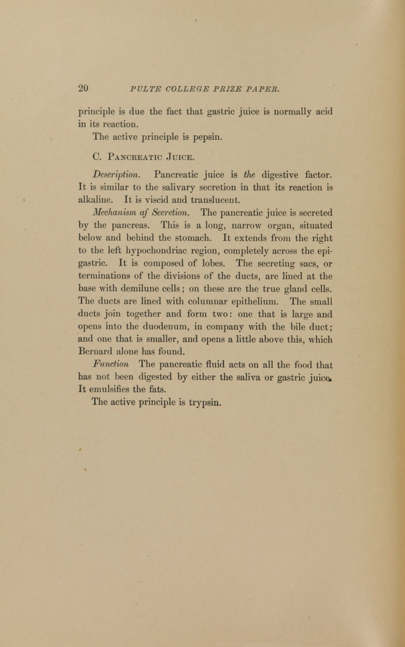 principle is due the fact that gastric juice is normally acid in its reaction. The active principle is pepsin. C. Pancreatic Juice. Description. Pancreatic juice is the digestive factor. It is similar to the salivary secretion in that its reaction is alkaline. It is viscid and translucent. Mechanism af Secretion. The pancreatic juice is secreted by the pancreas. This is a long, narrow organ, situated below and behind the stomach. It extends from the right to the left hypochondriac region, completely across the epi- gastric. It is composed of lobes. The secreting sacs, or terminations of the divisions of the ducts, are lined at the base with demilune cells; on these are the true gland cells. The ducts are lined with columnar epithelium. The small ducts join together and form two: one that is large and opens into the duodenum, in company with the bile duct; and one that is smaller, and opens a little above this, which Bernard alone has found. Function The pancreatic fluid acts on all the food that has not been digested by either the saliva or gastric juic^ It emulsifies the fats. The active principle is trypsin.