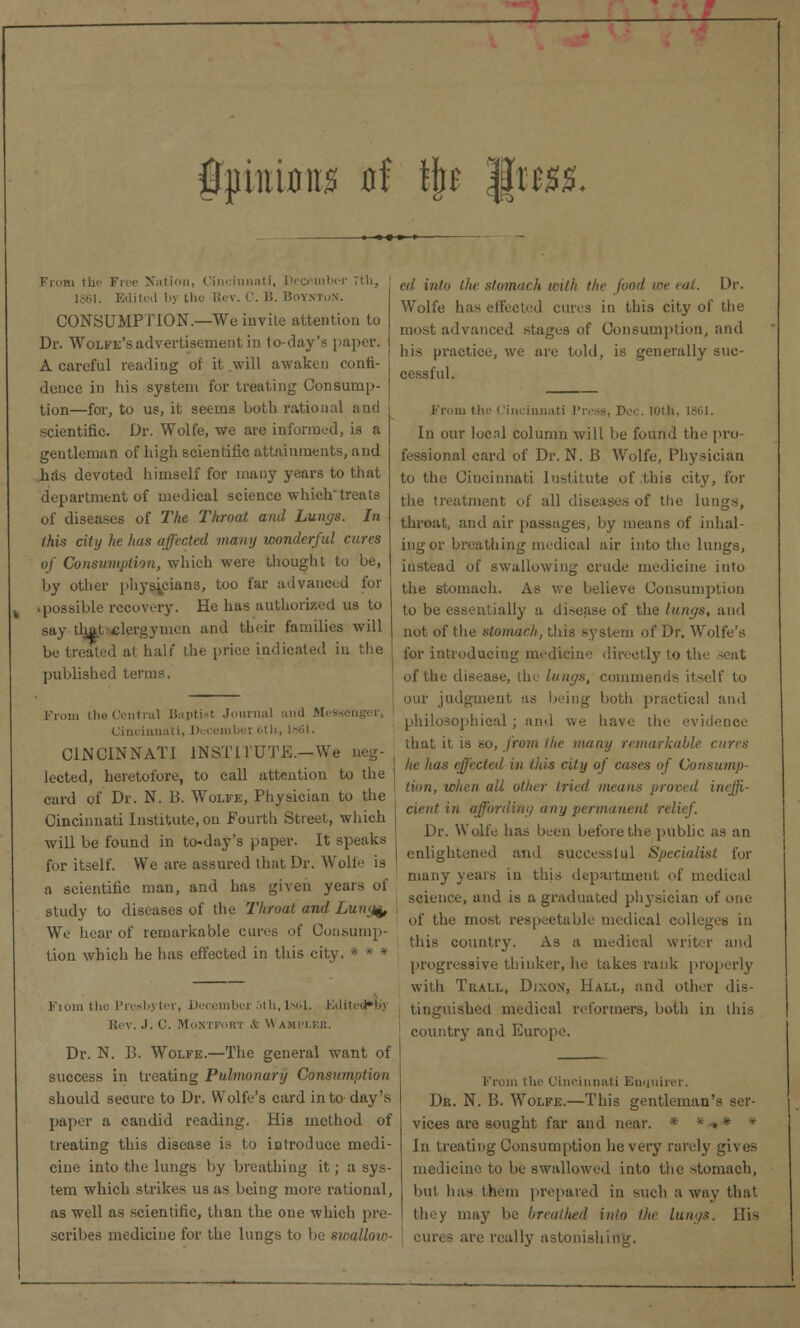 fpirnw at tyt jgttx*. Fir,in the Free Nation, Cincinnati, December 7th, 1861. Edited by the Rev. ('. li. Bow CONSUMPTION.—Wo invite attention to Dr. Wolfe's advertisement in to-day's paper. A careful reading of it will awaken confi- dence in his system for treating Consump- tion—for, to us, it seems both rational and scientific. Dr. Wolfe, we are informed, is a gentleman of high scientific attainments, and has devoted himself for many years to that department of medical science which'treats of diseases of The Throat and Lungs. In this city he has affected many wonderful cures of Consumption, which were thought to be, by other physicians, too far advanced for • possible recovery. He has authorized us to say tljatclergymen and their families will be treated at halt the price indicated in the ' published terms, From the Central Baptist Journal and Mes* Cincinnati, Decembei (5th, IS61. CINCINNATI INSTITUTE.—We neg- lected, heretofore, to call attention to the j card of Dr. N. 13. Wolfe, Physician to the Cincinnati Institute, on Fourth Street, which will be found in to-day's paper. It speaks for itself. We are assured that Dr. Wolfe is a scientific man, and has given years of study to diseases of the Throat and Lung^, We hear of remarkable cures of Consump- tion which he has effected in this city. * * * Fiom the Presbyter, December oth, lsiil. Kditedb'j Rev. J. C. MoNTFORT & WAMPLER. Dr. N. B. Wolfe.—The general want of success in treating Pulmonary Consumption should secure to Dr. Wolfe's card into day's paper a candid reading. His method of treating this disease is to introduce medi- cine into the lungs by breathing it; a sys- tem which strikes us as being more rational, as well as scientific, than the one which pre- scribes medicine for the lungs to be swalloio- ed into the stomach with the pod we <i. Dr. Wolfe has effected cures in this city of the most advanced stages of Consumption, and his practice, we are told, is generally suc- cessful. From tie' Cincinnati Press, Dec lotli. In our locnl column will be found the pro- fessional card of Dr. N. B Wolfe, Physician to the Cincinnati Institute of this city, for the treatment of all diseases of the lungs, throat, and air passages, by means of inhal- ing or breathing medical air into the lungs, instead of swallowing crude medicine into the stomach. As we believe Consumption to be essentially a di.-ease of the lungs, and not of the stomach, this system of Dr. Wolfe's for introducing medicine directly to the seat of the disease, die lungs, commends itself to our judgment as being both practical and philosophical ; and we have the evi that it is so, from the many remarkable cures he has effected in this city of cases of Consump- tion, when all other tried means proved ineffi- cient in affording any permanent relief. Dr. Wolfe has been before the public as an enlightened and success! ul Specialist for many years in this department of medical science, and is a graduated physician of one of the most respectable medical colleges in ! this country. As a medical writer and progressive thinker, he takes rank properly with Tuall, Dixox, Hall, and other dis- tinguished medical reformers, both in this country and Europe. From the Cincinnati Enquirer. Dr. N. B. Wolfe.—This gentleman's ser- vices are sought far and near. In treating Consumption lie very rarely gives medicine to be swallowed into the stomach, luil has them prepared in such a way that they may be breathed into the lungs. His cures are really astonishing.