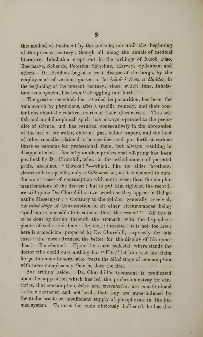 this method of treatment by the ancients, nor until the beginning of the present century ; though all along the annals of medical literature, Inhalation crops out in the writings of fticoli Piso, Boerhaave, Schenck, Poterms Spigelius, Harvey, Sydenham and others. Dr. Beddnes began to treat disease of the lungs, by the employment of various gasses to be inhaled from a bladder, in the beginning of the present century, since which time, Inhala- tion, as a system, has been *' struggling into birth. The great error wliich has retarded its parturition, has been the vain search by physicians, after a specific remedy, and their con- tentions about the relative n:erits of their discoveries. This sel- fish and unphilosophical spirit has always operated to the preju- dice of science, and has resulted consecutively in the abrogation of the use of tar water, chlorine gas, iodine vapors, and the host of other remedies claimed to be specifics, and put forth at various times as bantams for professional fame, but always resulting in disappointment. Recently another professional offspring has been put forth by Dr. Churchill, who, in the exhuberance of parental pride, exclaims, Eureka!—which, like its elder brothers, claims to be a specific, only a little more so, as it is claimed to cure the worst cases of consumption with more ease, than the simpler manifestations of the disease ; but to put him right on the record, we will quote Dr. Churchill's own words as they appear in Calif, nani's Messenger :  Contrary to the opinion generally received, the third stage of Consumption is, all other circumstances being equal, more amenable (o treatment than the second. A.11 this is to be done by dosing through the stomach with the hyporhc«- phates of soda and lime. Rejoice, 0 invalid ! it is not too late ; here is a medicine prepared by Dr. Churchill, expressly for late cases ; the more advanced the better for the display of his reme- dies ! Benefactor ! Upon the same pedestal where stands the doctor who could cure nothing but  Fits, let him rest his claim for posthumous honors, who treats the third stage of consumption with mor? complacency than he does the first. But trifling aside. Dr. Churchill's treatment is predicated upon the supposition which has led the profession astray for cen- turies, that consumption, tabes and mesenterica, are constitutional in their character, and not local; that they are superinduced by the undue waste or insufficient supply of phosphorus in the hu- man Bystem. To meet the ends obviously indicated, he has dis-