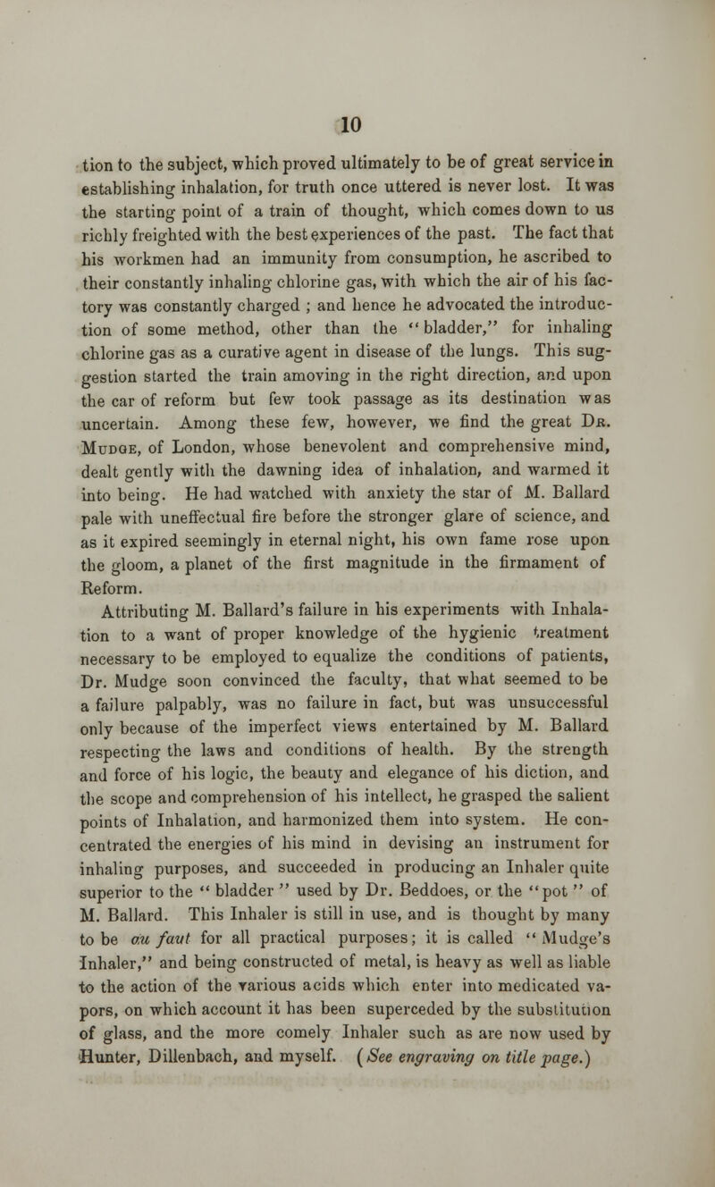 tion to the subject, which proved ultimately to be of great service in establishing inhalation, for truth once uttered is never lost. It was the starting point of a train of thought, which comes down to us richly freighted with the best experiences of the past. The fact that his workmen had an immunity from consumption, he ascribed to their constantly inhaling chlorine gas, with which the air of his fac- tory was constantly charged ; and hence he advocated the introduc- tion of some method, other than the  bladder, for inhaling chlorine gas as a curative agent in disease of the lungs. This sug- gestion started the train amoving in the right direction, and upon the car of reform but few took passage as its destination was uncertain. Among these few, however, we find the great Dr. Mudoe, of London, whose benevolent and comprehensive mind, dealt gently with the dawning idea of inhalation, and warmed it into beino-. He had watched with anxiety the star of M. Ballard pale with uneffectual fire before the stronger glare of science, and as it expired seemingly in eternal night, his own fame rose upon the gloom, a planet of the first magnitude in the firmament of Reform. Attributing M. Ballard's failure in his experiments with Inhala- tion to a want of proper knowledge of the hygienic treatment necessary to be employed to equalize the conditions of patients, Dr. Mudge soon convinced the faculty, that what seemed to be a failure palpably, was no failure in fact, but was unsuccessful only because of the imperfect views entertained by M. Ballard respecting the laws and conditions of health. By the strength and force of his logic, the beauty and elegance of his diction, and the scope and comprehension of his intellect, he grasped the salient points of Inhalation, and harmonized them into system. He con- centrated the energies of his mind in devising an instrument for inhaling purposes, and succeeded in producing an Inhaler quite superior to the  bladder  used by Dr. Beddoes, or the pot  of M. Ballard. This Inhaler is still in use, and is thought by many to be om favt for all practical purposes; it is called  Mudge's Inhaler, and being constructed of metal, is heavy as well as liable to the action of the various acids which enter into medicated va- pors, on which account it has been superceded by the substitution of glass, and the more comely Inhaler such as are now used by Hunter, Dillenbach, and myself. (See engraving on title page.)