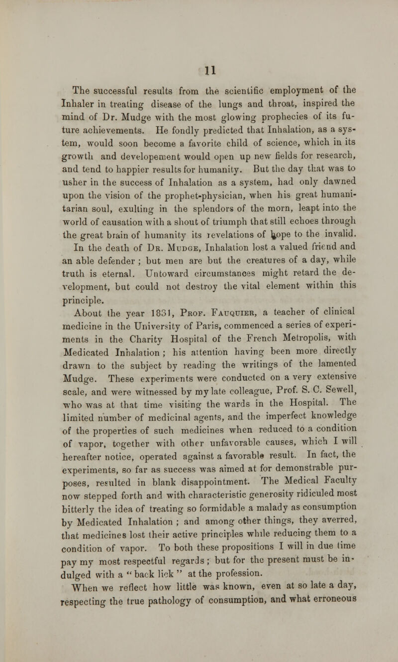 The successful results from the scientific employment of the Inhaler in treating disease of the lungs and throat, inspired the mind of Dr. Mudge with the most glowing prophecies of its fu- ture achievements. He fondly predicted that Inhalation, as a sys- tem, would soon become a favorite child of science, which in its growth and developement would open up new fields for research, and tend to happier results for humanity. But the day that was to usher in the success of Inhalation as a system, had only dawned upon the vision of the prophet-physician, when his great humani- tarian soul, exulting in the splendors of the morn, leapt into the world of causation with a shout of triumph that still echoes through the great brain of humanity its revelations of h/>pe to the invalid. In the death of Dr. Mudge, Inhalation lost a valued friend and an able defender ; but men are but the creatures of a day, while truth is eternal. Untoward circumstances might retard the de- velopment, but could not destroy the vital element within this principle. About the year 1831, Prof. Fauquier, a teacher of clinical medicine in the University of Paris, commenced a series of experi- ments in the Charity Hospital of the French Metropolis, with Medicated Inhalation ; his attention having been more directly drawn to the subject by reading the writings of the lamented Mudge. These experiments were conducted on a very extensive scale, and were witnessed by my late colleague, Prof. S. C. Sewell, who was at that time visiting the wards in the Hospital. The limited number of medicinal agents, and the imperfect knowledge of the properties of such medicines when reduced to a condition of vapor, together with other unfavorable causes, which I will hereafter notice, operated against a favorable result. In fact, the experiments, so far as success was aimed at for demonstrable pur- poses, resulted in blank disappointment. The Medical Faculty now stepped forth and with characteristic generosity ridiculed most bitterly the idea of treating so formidable a malady as consumption by Medicated Inhalation ; and among other things, they averred, that medicines lost their active principles while reducing them to a condition of vapor. To both these propositions I will in due time pay my most respectful regards; but for the present must be in- dulged with a  back lick  at the profession. When we reflect how little was known, even at so late a day, respecting the true pathology of consumption, and what erroneous