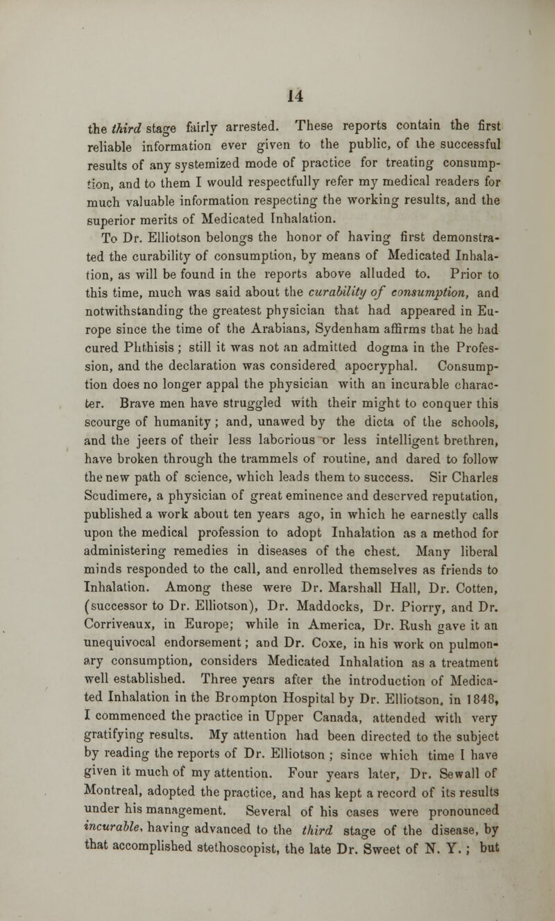 the third stage fairly arrested. These reports contain the first reliable information ever given to the public, of the successful results of any systemized mode of practice for treating consump- tion, and to them I would respectfully refer my medical readers for much valuable information respecting the working results, and the superior merits of Medicated Inhalation. To Dr. Elliotson belongs the honor of having first demonstra- ted the curability of consumption, by means of Medicated Inhala- tion, as will be found in the reports above alluded to. Prior to this time, much was said about the curability of consumption, and notwithstanding the greatest physician that had appeared in Eu- rope since the time of the Arabians, Sydenham affirms that he bad cured Phthisis ; still it was not an admitted dogma in the Profes- sion, and the declaration was considered apocryphal. Consump- tion does no longer appal the physician with an incurable charac- ter. Brave men have struggled with their might to conquer this scourge of humanity; and, unawed by the dicta of the schools, and the jeers of their less laborious or less intelligent brethren, have broken through the trammels of routine, and dared to follow the new path of science, which leads them to success. Sir Charles Scudimere, a physician of great eminence and deserved reputation, published a work about ten years ago, in which he earnestly calls upon the medical profession to adopt Inhalation as a method for administering remedies in diseases of the chest. Many liberal minds responded to the call, and enrolled themselves as friends to Inhalation. Among these were Dr. Marshall Hall, Dr. Cotten, (successor to Dr. Elliotson), Dr. Maddocks, Dr. Piorry, and Dr. Corriveaux, in Europe; while in America, Dr. Rush gave it an unequivocal endorsement; and Dr. Coxe, in his work on pulmon- ary consumption, considers Medicated Inhalation as a treatment well established. Three years after the introduction of Medica- ted Inhalation in the Brompton Hospital by Dr. Elliotson, in 1848, I commenced the practice in Upper Canada, attended with very gratifying results. My attention had been directed to the subject by reading the reports of Dr. Elliotson ; since which time I have given it much of my attention. Four years later, Dr. Sewall of Montreal, adopted the practice, and has kept a record of its results under his management. Several of his cases were pronounced incurable, having advanced to the third stage of the disease, by that accomplished stethoscopist, the late Dr. Sweet of N. Y.; but