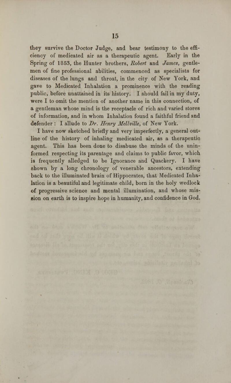 they survive the Doctor Judge, and bear testimony to the effi- ciency of medicated air as a therapeutic agent. Early in the Spring of 1853, the Hunter brothers, Robert and James, gentle- men of fine professional abilities, commenced as specialists for diseases of the lungs and throat, in the city of New York, and gave to Medicated Inhalation a prominence with the reading public, before unattained in its history. I should fail in my duty, were I to omit the mention of another name in this connection, of a gentleman whose mind is the receptacle of rich and varied stores of information, and in whom Inhalation found a faithful friend and defender : I allude to Dr. Henry Mellville, of New York. I have now sketched briefly and very imperfectly, a general out- line of the history of inhaling medicated air, as a therapeutic agent. This has been done to disabuse the minds of the unin- formed respecting its parentage and claims to public favor, which is frequently alledged to be Ignorance and Quackery. I have shown by a long chronology of venerable ancestors, extending back to the illuminated brain of Hippocrates, that Medicated Inha- lation is a beautiful and legitimate child, born in the holy wedlock of progressive science and mental illumination, and whose mis- sion on earth is to inspire hope in humanity, and confidence in God.