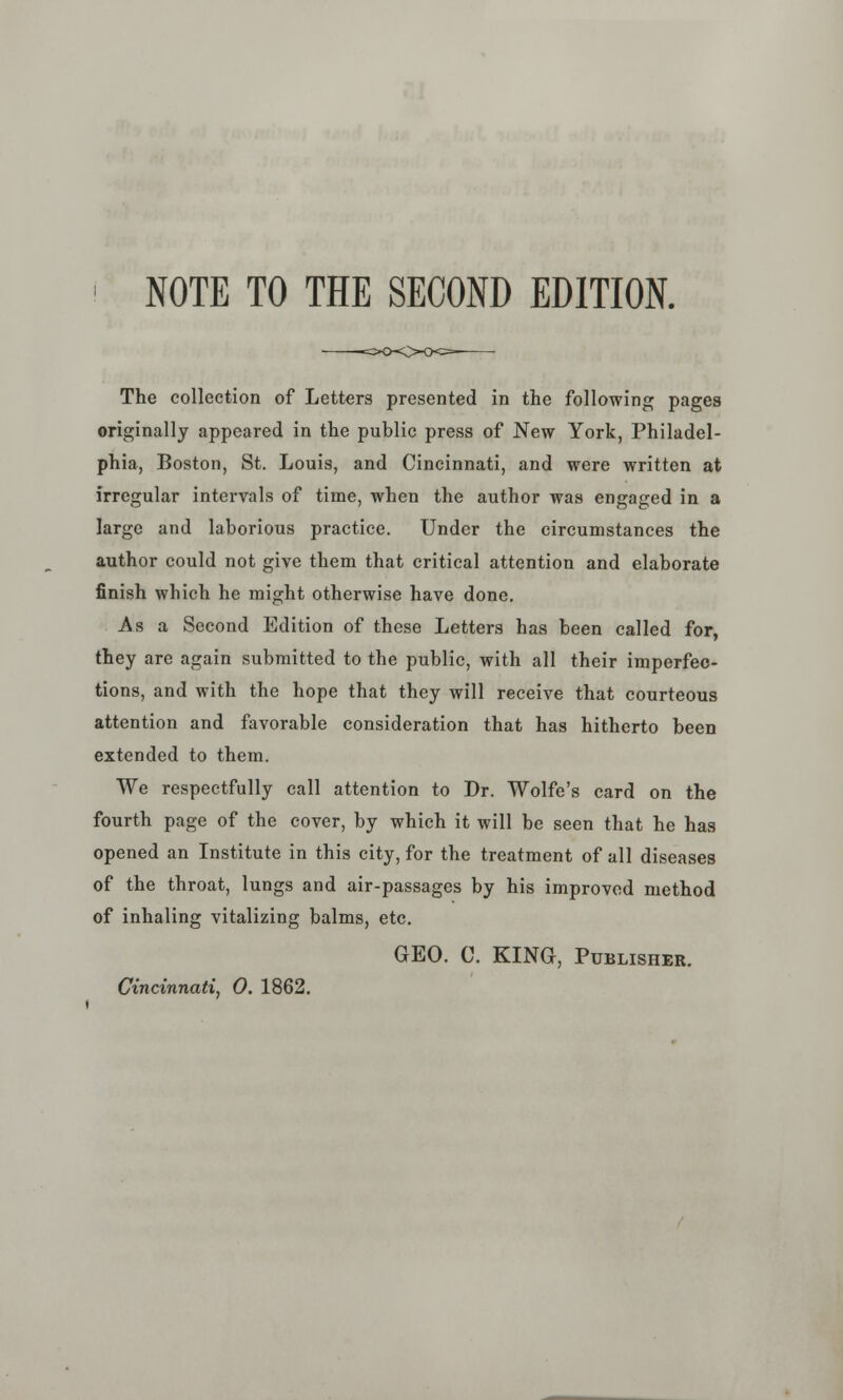 NOTE TO THE SECOND EDITION. The collection of Letters presented in the following pages originally appeared in the public press of New York, Philadel- phia, Boston, St. Louis, and Cincinnati, and were written at irregular intervals of time, when the author was engaged in a large and laborious practice. Under the circumstances the author could not give them that critical attention and elaborate finish which he might otherwise have done. As a Second Edition of these Letters has been called for, they are again submitted to the public, with all their imperfec- tions, and with the hope that they will receive that courteous attention and favorable consideration that has hitherto been extended to them. We respectfully call attention to Dr. Wolfe's card on the fourth page of the cover, by which it will be seen that he has opened an Institute in this city, for the treatment of all diseases of the throat, lungs and air-passages by his improved method of inhaling vitalizing balms, etc. GEO. C. KING, Publisher. Cincinnati, 0. 1862.