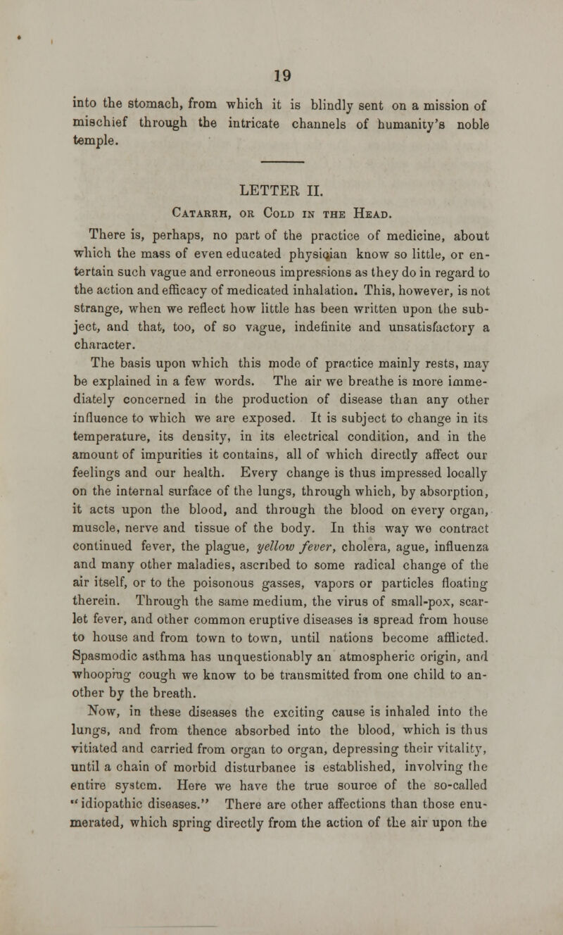 into the stomach, from which it is blindly sent on a mission of mischief through the intricate channels of humanity's noble temple. LETTER II. Catarrh, or Cold in the Head. There is, perhaps, no part of the practice of medicine, about which the mass of even educated physician know so little, or en- tertain such vague and erroneous impressions as they do in regard to the action and efficacy of medicated inhalation. This, however, is not strange, when we reflect how little has been written upon the sub- ject, and that, too, of so vague, indefinite and unsatisfactory a character. The basis upon which this mode of practice mainly rests, may be explained in a few words. The air we breathe is more imme- diately concerned in the production of disease than any other influence to which we are exposed. It is subject to change in its temperature, its density, in its electrical condition, and in the amount of impurities it contains, all of which directly affect our feelings and our health. Every change is thus impressed locally on the internal surface of the lungs, through which, by absorption, it acts upon the blood, and through the blood on every organ, muscle, nerve and tissue of the body. In this way we contract continued fever, the plague, yellow fever, cholera, ague, influenza and many other maladies, ascribed to some radical change of the air itself, or to the poisonous gasses, vapors or particles floating therein. Through the same medium, the virus of small-pox, scar- let fever, and other common eruptive diseases is spread from house to house and from town to town, until nations become afflicted. Spasmodic asthma has unquestionably an atmospheric origin, and whooping cough we know to be transmitted from one child to an- other by the breath. Now, in these diseases the exciting cause is inhaled into the lungs, and from thence absorbed into the blood, which is thus vitiated and carried from organ to organ, depressing their vitality, until a chain of morbid disturbance is established, involving the entire system. Here we have the true souroe of the so-called idiopathic diseases. There are other affections than those enu- merated, which spring directly from the action of the air upon ihe