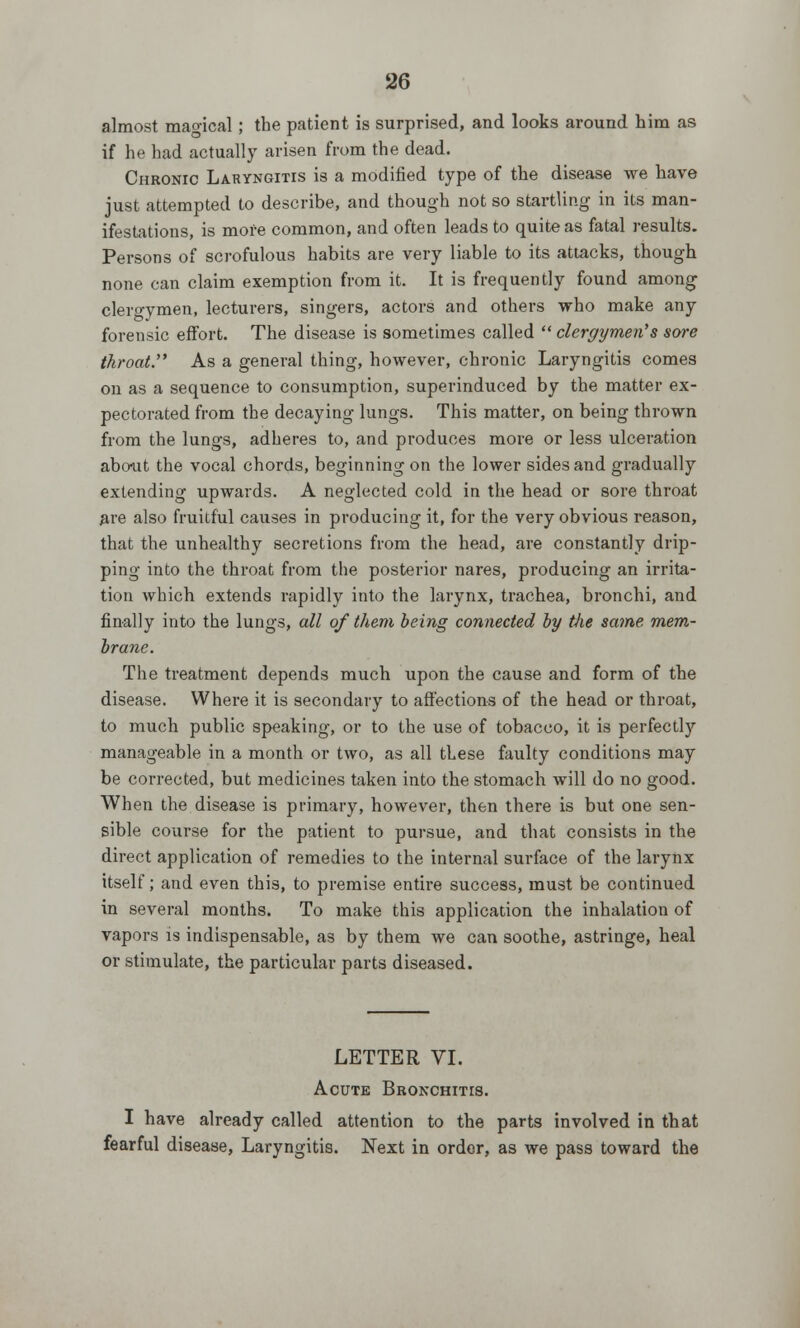 almost magical; the patient is surprised, and looks around him as if he had actually arisen from the dead. Chronic Laryngitis is a modified type of the disease we have just attempted to describe, and though not so startling in its man- ifestations, is more common, and often leads to quite as fatal results. Persons of scrofulous habits are very liable to its attacks, though none can claim exemption from it. It is frequently found among clergymen, lecturers, singers, actors and others who make any forensic effort. The disease is sometimes called  clergymen's sore throat. As a general thing, however, chronic Laryngitis comes on as a sequence to consumption, superinduced by the matter ex- pectorated from the decaying lungs. This matter, on being thrown from the lungs, adheres to, and produces more or less ulceration about the vocal chords, beginning on the lower sides and gradually extending upwards. A neglected cold in the head or sore throat are also fruitful causes in producing it, for the very obvious reason, that the unhealthy secretions from the head, are constantly drip- ping into the throat from the posterior nares, producing an irrita- tion which extends rapidly into the larynx, trachea, bronchi, and finally into the lungs, all of them being connected by the same mem- brane. The treatment depends much upon the cause and form of the disease. Where it is secondary to affections of the head or throat, to much public speaking, or to the use of tobacco, it is perfectly manageable in a month or two, as all these faulty conditions may be corrected, but medicines taken into the stomach will do no good. When the disease is primary, however, then there is but one sen- sible course for the patient to pursue, and that consists in the direct application of remedies to the internal surface of the larynx itself; and even this, to premise entire success, must be continued in several months. To make this application the inhalation of vapors is indispensable, as by them we can soothe, astringe, heal or stimulate, the particular parts diseased. LETTER VI. Acute Bronchitis. I have already called attention to the parts involved in that fearful disease, Laryngitis. Next in order, as we pass toward the