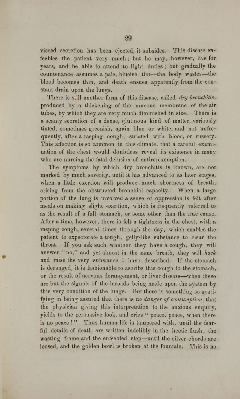 visced secretion has been ejected, it subsides. This disease en- feebles the patient very much ; but he may, however, live for years, and be able to attend to light duties; but gradually the countenance assumes a pale, blueish tint—the body wastes—the blood becomes thin, and death ensues apparently from the con- stant drain upon the lungs. There is still another form of this disease, called dry bronchitis, produced by a thickening of the mucous membrane of the air tubes, by which they are very much diminished in size. There is a scanty secretion of a dense, glutinous kind of matter, variously tinted, sometimes greenish, again blue or white, and not unfre- quently, after a rasping cough, striated with blood, or russety. This affection is so common in this climate, that a careful exami- nation of the chest would doubtless reveal its existence in many who are nursing ihe fatal delusion of entire exemption. The symptoms by which dry bronchitis is known, are not marked by much severity, until it has advanced to its later stages, when a little exertion will produce much shortness of breath, arising from the obstructed bronchial capacity. When a large portion of the lung is involved a sense of oppression is felt after meals on making slight exertion, which is frequently referred to as the result of a full stomach, or some other than the true cause. After a time, however, there is felt a tightness in the chest, with a rasping cough, several times through the day, which enables the patient to expectorate a tough, gelly-like substance to clear the throat. If you ask such whether they have a cough, they will answer no, and yet almost in the same breath, they will hack and raise the very substance I have described. If the stomach is deranged, it is fashionable to ascribe this cough to the stomach, or the result of nervous derangement, or liver disease—when these are but the signals of the inroads being made upon the system by this very condition of the lungs. But there is something so grati- fying in being assured that there is no danger of consumption, that the physician giving this interpretation to the anxious enquiry, yields to the persuasive look, and cries  peace, peace, when there is no peace !  Thus human life is tampered with, until the- fear- ful details of death are written indelibly in the hectic flush, the wasting frame and the enfeebled step—until the silver chords are loosed, and the golden bowl is broken at the fountain. This is no