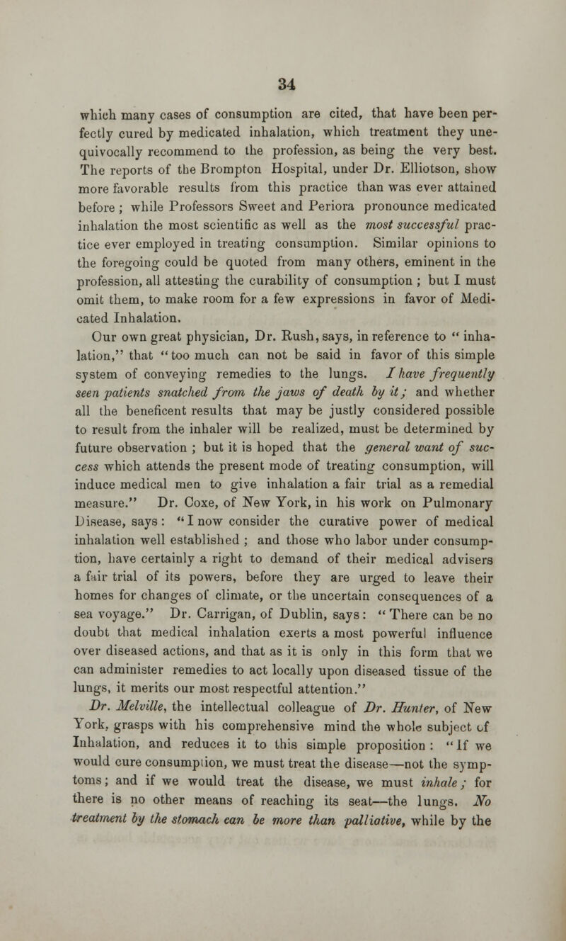 which many cases of consumption are cited, that have been per- fectly cured by medicated inhalation, which treatment they une- quivocally recommend to the profession, as being the very best. The reports of the Brompton Hospital, under Dr. Elliotson, show more favorable results from this practice than was ever attained before ; while Professors Sweet and Periora pronounce medicated inhalation the most scientific as well as the most successful prac- tice ever employed in treating consumption. Similar opinions to the foregoing could be quoted from many others, eminent in the profession, all attesting the curability of consumption ; but I must omit them, to make room for a few expressions in favor of Medi- cated Inhalation. Our own great physician, Dr. Rush, says, in reference to  inha- lation, that  too much can not be said in favor of this simple system of conveying remedies to the lungs. I have frequently seen patients snatched from the jaws of death by it; and whether all the beneficent results that may be justly considered possible to result from the inhaler will be realized, must be determined by future observation ; but it is hoped that the general want of suc- cess which attends the present mode of treating consumption, will induce medical men to give inhalation a fair trial as a remedial measure. Dr. Coxe, of New York, in his work on Pulmonary Disease, says :  I now consider the curative power of medical inhalation well established ; and those who labor under consump- tion, have certainly a right to demand of their medical advisers a fair trial of its powers, before they are urged to leave their homes for changes of climate, or the uncertain consequences of a sea voyage. Dr. Carrigan, of Dublin, says:  There can be no doubt that medical inhalation exerts a most powerful influence over diseased actions, and that as it is only in this form that we can administer remedies to act locally upon diseased tissue of the lungs, it merits our most respectful attention. Dr. Melville, the intellectual colleague of Dr. Hunter, of New York, grasps with his comprehensive mind the whole subject of Inhalation, and reduces it to this simple proposition :  If we would cure consumpiion, we must treat the disease—not the symp- toms; and if we would treat the disease, we must inhale; for there is no other means of reaching its seat—the lungs. No treatment by the stomach can be more than palliative, while by the