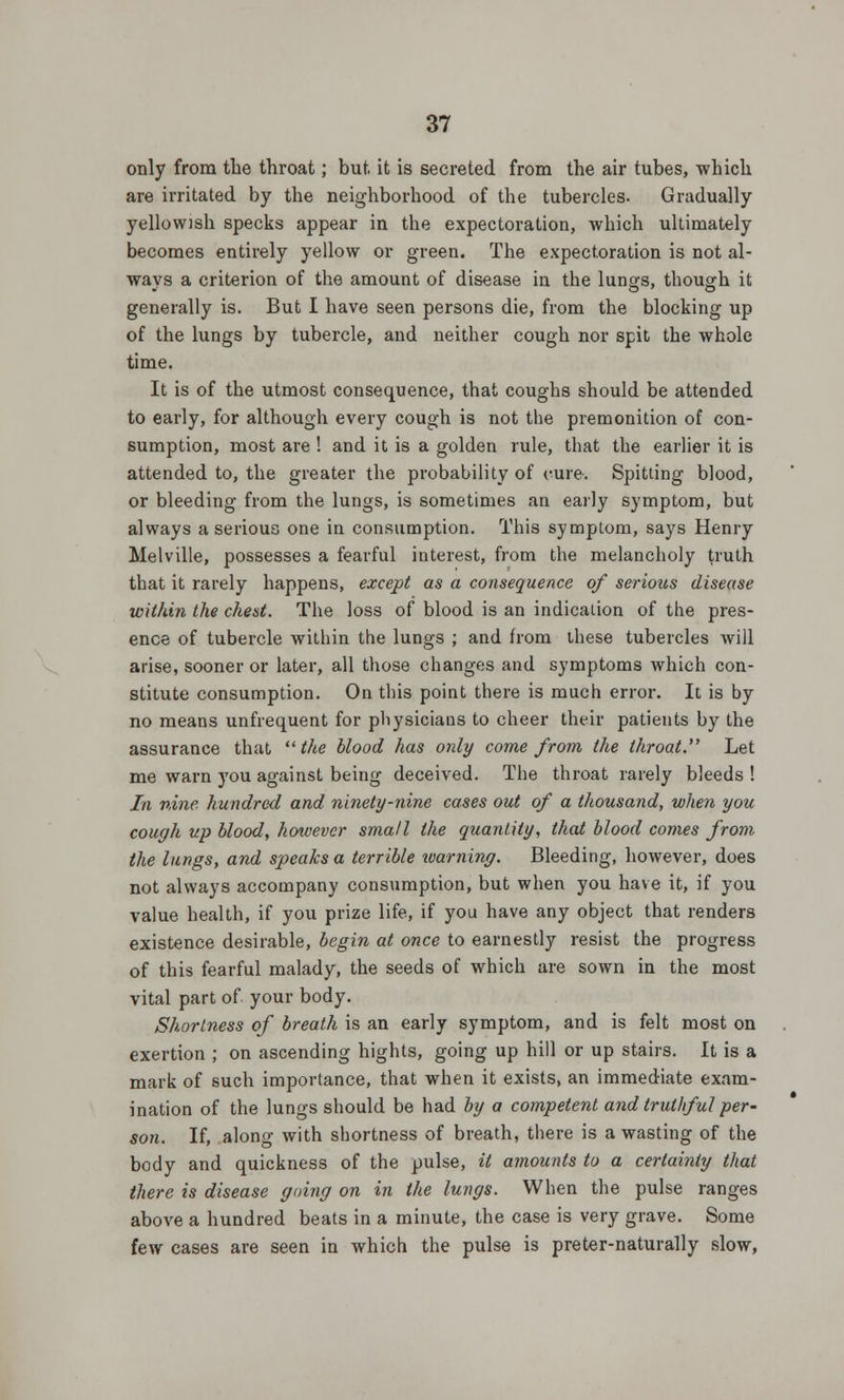 only from the throat; but it is secreted from the air tubes, which are irritated by the neighborhood of the tubercles. Gradually yellowish specks appear in the expectoration, which ultimately becomes entirely yellow or green. The expectoration is not al- ways a criterion of the amount of disease in the lungs, though it generally is. But I have seen persons die, from the blocking up of the lungs by tubercle, and neither cough nor spit the whole time. It is of the utmost consequence, that coughs should be attended to early, for although every cough is not the premonition of con- sumption, most are ! and it is a golden rule, that the earlier it is attended to, the greater the probability of cure. Spitting blood, or bleeding from the lungs, is sometimes an early symptom, but always a serious one in consumption. This symptom, says Henry Melville, possesses a fearful interest, from the melancholy truth that it rarely happens, except as a consequence of serious disease within the chest. The loss of blood is an indication of the pres- ence of tubercle within the lungs ; and from these tubercles will arise, sooner or later, all those changes and symptoms which con- stitute consumption. On this point there is much error. It is by no means unfrequent for physicians to cheer their patients by the assurance that the blood has only come from the throat. Let me warn you against being deceived. The throat rarely bleeds ! In nine hundred and ninety-nine cases out of a thousand, when you cough up blood, however small the quantity, that blood comes from the lungs, and speaks a terrible warning. Bleeding, however, does not always accompany consumption, but when you have it, if you value health, if you prize life, if you have any object that renders existence desirable, begin at once to earnestly resist the progress of this fearful malady, the seeds of which are sown in the most vital part of your body. Shortness of breath is an early symptom, and is felt most on exertion ; on ascending hights, going up hill or up stairs. It is a mark of such importance, that when it exists, an immediate exam- ination of the lungs should be had by a competent and truthful per- son. If, along with shortness of breath, there is a wasting of the body and quickness of the pulse, it amounts to a certainly that there is disease going on in the lungs. When the pulse ranges above a hundred beats in a minute, the case is very grave. Some few cases are seen in which the pulse is preter-naturally slow,