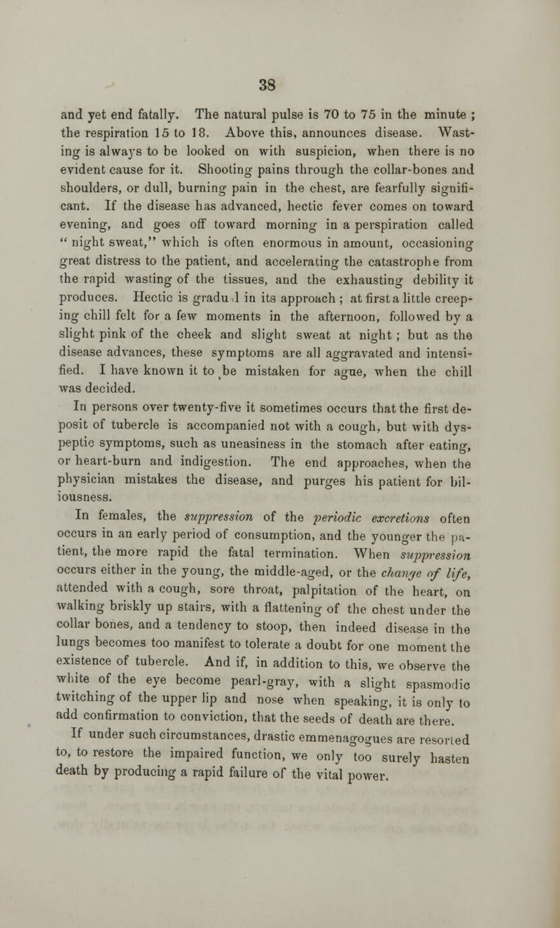 and yet end fatally. The natural pulse is 70 to 75 in the minute ; the respiration 15 to 18. Above this, announces disease. Wast- ing is always to be looked on with suspicion, wben there is no evident cause for it. Shooting pains through the collar-bones and shoulders, or dull, burning pain in the chest, are fearfully signifi- cant. If the disease has advanced, hectic fever comes on toward evening, and goes off toward morning in a perspiration called  night sweat, which is often enormous in amount, occasioning great distress to the patient, and accelerating the catastrophe from the rapid wasting of the tissues, and the exhausting debility it produces. Hectic is gradu .1 in its approach ; at first a little creep- ing chill felt for a few moments in the afternoon, followed by a slight pink of the cheek and slight sweat at night ; but as the disease advances, these symptoms are all aggravated and intensi- fied. I have known it to be mistaken for ague, when the chill was decided. In persons over twenty-five it sometimes occurs that the first de- posit of tubercle is accompanied not with a cough, but with dys- peptic symptoms, such as uneasiness in the stomach after eating, or heart-burn and indigestion. The end approaches, when the physician mistakes the disease, and purges his patient for bil- iousness. In females, the suppression of the periodic excretions often occurs in an early period of consumption, and the younger the pa- tient, the more rapid the fatal termination. When suppression occurs either in the young, the middle-aged, or the change of life, attended with a cough, sore throat, palpitation of the heart, on walking briskly up stairs, with a flattening of the chest under the collar bones, and a tendency to stoop, then indeed disease in the lungs becomes too manifest to tolerate a doubt for one moment the existence of tubercle. And if, in addition to this, we observe the white of the eye become pearl-gray, with a slight spasmodic twitching of the upper lip and nose when speaking, it is only to add confirmation to conviction, that the seeds of death are there. If under such circumstances, drastic emmenagogues are resorted to, to restore the impaired function, we only too surely hasten death by producing a rapid failure of the vital power.
