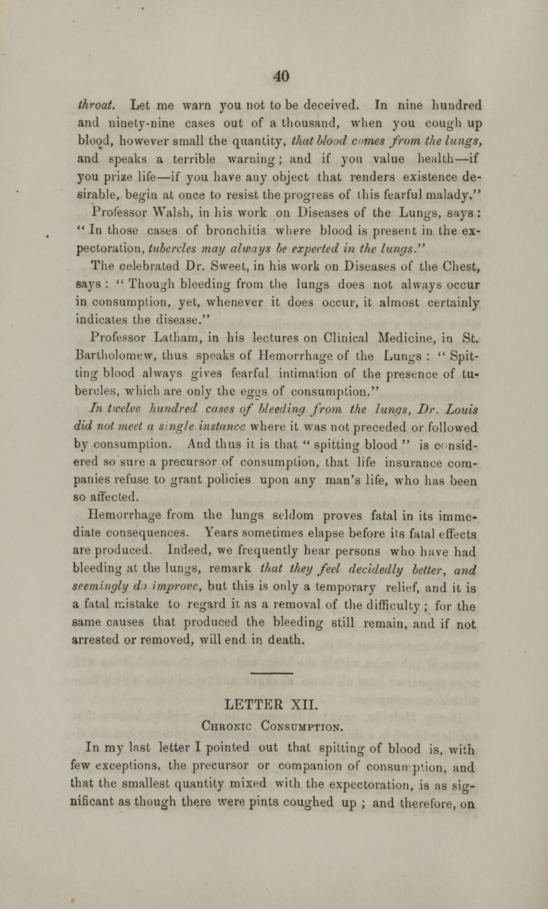 throat. Let me warn you not to be deceived. In nine hundred and ninety-nine cases out of a thousand, when you cough up blood, however small the quantity, that blood cnmes from the lungs, and speaks a terrible warning; and if you value health—if you prize life—if you have any object that renders existence de- sirable, begin at once to resist the progress of this fearful malady. Professor Walsh, in his work on Diseases of the Lungs, says:  In those cases of bronchitis where blood is present in the ex- pectoration, tubercles may always be expected in the lungs. The celebrated Dr. Sweet, in his work on Diseases of the Chest, says :  Though bleeding from the lungs does not always occur in consumption, yet, whenever it does occur, it almost certainly indicates the disease. Professor Latham, in his lectures on Clinical Medicine, in St. Bartholomew, thus speaks of Hemorrhage of the Lungs :  Spit- ting blood always gives fearful intimation of the presence of tu- bercles, which are only the eg«s of consumption. In twelve hundred, cases of bleeding from the lungs, Dr. Louis did not meet a single instance where it was not preceded or followed by consumption. And thus it is that  spitting blood  is consid- ered so sure a precursor of consumption, that life insurance com- panies refuse to grant policies upon any man's life, who has been so affected. Hemorrhage from the lungs seldom proves fatal in its imme- diate consequences. Years sometimes elapse before its fatal effects are produced. Indeed, we frequently hear persons who have had bleeding at the lungs, remark that they feel decidedly better, and seemingly dj improve, but this is only a temporary relief, and it is a fatal mistake to regard it as a removal of the difficulty ; for the same causes that produced the bleeding still remain, and if not arrested or removed, will end in death. LETTER XII. Chronic Consumption. In my last letter I pointed out that spitting of blood is, with few exceptions, the precursor or companion of consumption, and that the smallest quantity mixed with the expectoration, is as sig- nificant as though there were pints coughed up ; and therefore, on