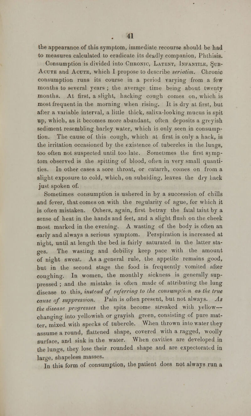 the appearance of this symptom, immediate recourse should be had to measures calculated to eradicate its deadly companion, Phthisis. Consumption is divided into Chronic, Latent, Infantile, Sub- Acute and Acute, which I propose to describe seriatim. Chronic consumption runs its course in a period varying from a few months to several years ; the average time being about twenty months. At first, a slight, hacking cough comes on, which is most frequent in the morning when rising. It is dry at first, but after a variable interval, a little thick, saliva-looking mucus is spit up, which, as it becomes more abundant, often deposits a greyish sediment resembling barley water, which is only seen in consump- tion. The cause of this cough, which at first is only a hack, is the irritation occasioned by the existence of tubercles in the lungs, too often not suspected until too late. Sometimes the first symp- tom observed is the spitting of blood, often in very small quanti- ties. In other cases a sore throat, or catarrh, comes on from a slight exposure to cold, which, on subsiding, leaves the dry hack just spoken of. Sometimes consumption is ushered in by a succession of chills and fever, that comes on with the regularity of ague, for which it is often mistaken. Others, again, first betray the fatal taint by a sense of heat in the hands and feet, and a slight flush on the cheek most marked in the evening. A wasting of the body is often an early and always a serious symptom. Perspiration is increased at night, until at length the bed is fairly saturated in the latter sta- ges. The wasting and debility keep pace with the amount of night sweat. As a general rule, the appetite remains good, but in the second stage the food is frequently vomited after couohino-. In women, the monthly sickness is generally sup- pressed ; and the mistake is often made of attributing the lung disease to this, instead of referring to the consumption as- the true cause of suppression. Pain is often present, but not always. As the disease progresses the spits become streaked with yellow— changing into yellowish or grayish green, consisting of pure mat- ter, mixed with specks of tubercle. When thrown into water they assume a round, flattened shape, covered with a ragged, woolly surface, and sink in the water. When cavities are developed in the luno-s, they lose their rounded shape and are expectorated in large, shapeless masses. In this form of consumption, the patient does not always run a