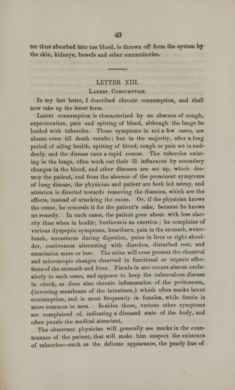 ter thus absorbed into tne blood, is thrown off from the system by the skin, kidneys, bowels and other emunctitories. LETTER XIII. Latent Consumption. In my last letter, I described chronic consumption, and shall now take up the latent form. Latent consumption is characterized by an absence of cough, expectoration, pain and spitting of blood, although the lungs be loaded with tubercles. These symptoms in not a few cases, are absent even till death results; but in the majority, after a long period of ailing health, spitting of blood, cough or pain set in sud- denly, and the disease runs a rapid course. The tubercles exist- ing in the lungs, often work out their ill influences by secondary changes in the blood, and other diseases are set up, which des- troy the patient, and from the absence of the prominent symptoms of lung disease, the physician and patient are both led astray, and attention is directed towards removing the diseases, which are the effects, instead of attacking the cause. Or, if the physician knows the cause, he conceals it for the patient's sake, because he knows no remedy. In such cases, the patient goes about with less alac- rity than when in health; business is an exertion ; he complains of various dyspeptic symptoms, heartburn, pain in the stomach, water- brash, uneasiness during digestion, pains in liver or right shoul- der, costiveness alternating with diarrhea, disturbed rest, and emaciation more or less. The urine will even present the chemical and microscopic changes observed in functional or organic affec- tions of the stomach and liver. Fi-stula in ano occurs almost exclu- sively in such cases, and appears to keep the tuberculous disease in check, as does also chronic inflammation of the peritoneum, (investing membrane of the intestines,) which often masks latent consumption, and is most frequently in females, while fistula is more common to men. Besides these, various other symptoms are complained of, indicating a diseased state of the body, and often puzzle the medical attendant. The observant physician will generally see marks in the coun- tenance of the patient, that will make him suspect the existence of tubercles—such as the delicate appearance, the pearly hue of